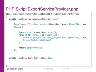 PHP Skript ExportServiceProvider.php
class ExportServiceProvider implements ServiceProviderInterface
{
   public function register(Application $app)
   {
       $app['export'] = $app->protect(function (array $jsonFiles) use
       ($app) {

              $exportModel = new ExportModel();
              foreach ($jsonFiles as $jsonFile) {
                  $data = json_decode(file_get_contents($jsonFile), true);
                  $exportModel->add($data);
              }

              return $exportModel;
        });
    }

    public function boot(Application $app)
    {
    }
}
sebastian blum                       www.sblum.de   13.03.2013           42
 