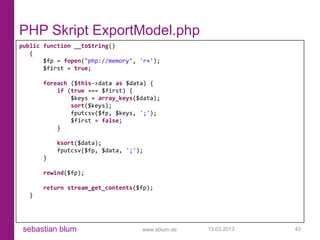 PHP Skript ExportModel.php
public function __toString()
   {
       $fp = fopen("php://memory", 'r+');
       $first = true;

      foreach ($this->data as $data) {
          if (true === $first) {
              $keys = array_keys($data);
              sort($keys);
              fputcsv($fp, $keys, ';');
              $first = false;
          }

          ksort($data);
          fputcsv($fp, $data, ';');
      }

      rewind($fp);

      return stream_get_contents($fp);
  }




 sebastian blum                    www.sblum.de   13.03.2013   43
 