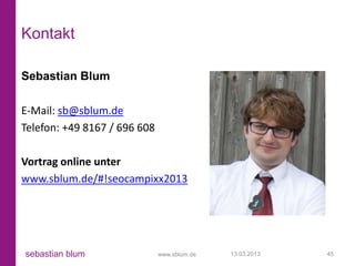 Kontakt

Sebastian Blum

E-Mail: sb@sblum.de
Telefon: +49 8167 / 696 608

Vortrag online unter
www.sblum.de/#!seocampixx2013




sebastian blum                www.sblum.de   13.03.2013   45
 