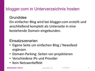 blogger.com in Unterverzeichnis hosten
  Grundidee
  Ein einfacher Blog wird bei blogger.com erstellt und
  anschließend komplett als Unterseite in eine
  bestehende Domain eingebunden.

  Einsatzszenarien
  • Eigene Seite um einfachen Blog / Newsfeed
    ergänzen
  • Domain-Parking: Seiten vor-projektieren
  • Verschiedene IPs und Provider
  • Kein Netzwerkeffekt
sebastian blum          www.sblum.de   13.03.2013        5
 