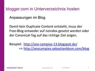 blogger.com in Unterverzeichnis hosten
  Anpassungen im Blog

  Damit kein Duplicate Content entsteht, muss der
  Free-Blog entweder auf noindex gesetzt werden oder
  der Canonical-Tag auf das richtige Ziel zeigen.

  Beispiel: http://seo-campixx-13.blogspot.de/
        => http://seocampixx.sebastianblum.com/blog




sebastian blum        www.sblum.de   13.03.2013    7
 