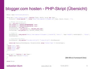 blogger.com hosten - PHP-Skript (Übersicht)
$blog = $app['controllers_factory'];

$blog->get('/{year}/{month}/{slug}', function ($year, $month, $slug) use ($app) {
    $originUrl = rtrim(implode('/', array('http://seo-campixx-13.blogspot.de', $year, $month, $slug)), '/');

   // Request from blogger.com
   $ch = curl_init($originUrl);
   curl_setopt($ch, CURLOPT_RETURNTRANSFER, true);
   curl_setopt($ch, CURLOPT_FOLLOWLOCATION, true);
   $htmlResponse = curl_exec($ch);
   $httpStatusCode = curl_getinfo($ch, CURLINFO_HTTP_CODE);
   $contentType = curl_getinfo($ch, CURLINFO_CONTENT_TYPE);

   // Change Url
   $htmlResponse = preg_replace('#http://seo-campixx-13.blogspot.(:?com|de)/#', 'http://' . $app['request']->getHttpHost() . '/blog/',
   $htmlResponse);

   // Change Meta-Tag Robots
   $htmlResponse = str_replace("'noindex,nofollow'", "'index,follow'", $htmlResponse);

    return new Response($htmlResponse, $httpStatusCode, array('Content-Type' => $contentType));
})
->value('year', null)
->value('month', null)
->value('slug', null)
->bind('blog')
;

$blog->get('/', function () use ($app) {
    return $app->redirect('/blog');
})
;                                                                                                 (Mit Micro-Framework Silex)
return $blog;



sebastian blum                                          www.sblum.de                     13.03.2013                              9
 