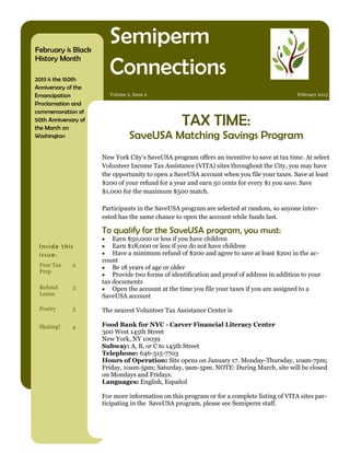 February is Black
                        Semiperm
                        Connections
History Month

2013 is the 150th
Anniversary of the
Emancipation            Volume 2, Issue 2                                                    February 2013
Proclamation and
commemoration of
50th Anniversary of
the March on
                                                   TAX TIME:
Washington                      SaveUSA Matching Savings Program
                      New York City’s SaveUSA program offers an incentive to save at tax time. At select
                      Volunteer Income Tax Assistance (VITA) sites throughout the City, you may have
                      the opportunity to open a SaveUSA account when you file your taxes. Save at least
                      $200 of your refund for a year and earn 50 cents for every $1 you save. Save
                      $1,000 for the maximum $500 match.

                      Participants in the SaveUSA program are selected at random, so anyone inter-
                      ested has the same chance to open the account while funds last.

                      To qualify for the SaveUSA program, you must:
                          Earn $50,000 or less if you have children
 Inside this              Earn $18,000 or less if you do not have children
 issue:                   Have a minimum refund of $200 and agree to save at least $200 in the ac-
                      count
 Free Tax     2           Be 18 years of age or older
 Prep
                          Provide two forms of identification and proof of address in addition to your
                      tax documents
 Refund       3           Open the account at the time you file your taxes if you are assigned to a
 Loans                SaveUSA account
 Poetry       3       The nearest Volunteer Tax Assistance Center is

 Skating!     4       Food Bank for NYC - Carver Financial Literacy Center
                      300 West 145th Street
                      New York, NY 10039
                      Subway: A, B, or C to 145th Street
                      Telephone: 646-315-7703
                      Hours of Operation: Site opens on January 17. Monday-Thursday, 10am-7pm;
                      Friday, 10am-5pm; Saturday, 9am-5pm. NOTE: During March, site will be closed
                      on Mondays and Fridays.
                      Languages: English, Español

                      For more information on this program or for a complete listing of VITA sites par-
                      ticipating in the SaveUSA program, please see Semiperm staff.
 