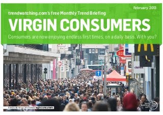February 2013
trendwatching.com’s free Monthly Trend Briefing


VIRGIN CONSUMERS
Consumers are now enjoying endless first times, on a daily basis. With you?




trendwatching.com/trends/viginconsumers
 