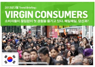 2013년 2월 Trend Briefing :


VIRGIN CONSUMERS
소비자들이 끊임없이 첫 경험을 즐기고 있다. 매일매일, 당신과?




          trendwatching.com/kr/trends/viginconsumers
 