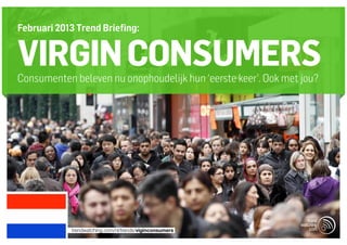 Februari 2013 Trend Briefing:


VIRGIN CONSUMERS
Consumenten beleven nu onophoudelijk hun ‘eerste keer’. Ook met jou?




            trendwatching.com/nl/trends/viginconsumers
 