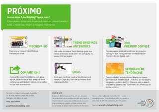 PRÓXIMO
Gostou desse Trend Briefing? Deseja mais?
Clique abaixo e esteja certo de que você estará por cima em relação a
todas as tendências, insights e inovações importantes:




                                                                                Trend Briefings                                                      2013
                           INSCREVA-SE                                          ANTERIORES                                                           Premium Service
   Para receber nossos Trend Briefings              Leia todos os nossos Trend Briefings grátis dos                        Precisa acessar todas as tendências de consumo,
   mensais por email.                               meses anteriores, desde 2011 em português, ou                          os insights e as inovações mais vibrantes? Nosso
                                                    desde 2002 em inglês!                                                  Premium Service é para você.




                                                                                                                                                      SEMINÁRIO DE
                 COMPARTILHE                                                   DICAS                                                                  TENDÊNCIAS
    Compartilhe esse Trend Briefing com a sua       Você quer monitorar e aplicar tendências você                          Descubra tudo o que aconteceu durante os nossos
    equipe, seus clientes e seus amigos e tenha     mesmo? Clique aqui para ver as nossas dicas                            Seminários de Tendências de Consumo, em 13 cidades,
    certeza que eles também estarão conectados      mais importantes.                                                      de agosto a outubro de 2012. Fique de olho (e assine)
    no que está acontecendo.                                                                                               aos últimos updates para o Seminário de Tendências de
                                                                                                                           Consumo 2013.


Se você tem algum comentário, sugestão            SOBRE NÓS
ou dúvida, por favor entre em contato.            Criado em 2002, trendwatching.com é a empresa         Service estão muitas das mais influentes marcas,
Apenas envie um email para:                       de tendências líder no cenário mundial, que mapea o   enquanto nossos Trend Briefings grátis são enviados
                                                  mundo todo em busca das tendências de consumo         para mais de 200.000 assinantes em 180 países.
PAUL BACKMAN
                                                  mais promissoras, insights e ideias práticas para
paul@trendwatching.com                            sua empresa. Entre os nossos clientes do Premium      Mais em   www.trendwatching.com
 