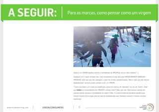 www.trendwatching.com VIRGIN CONSUMERS 6
A SEGUIR: Para as marcas, como pensar como um virgem
Seduzir um VIRGIN significa adotar a mentalidade de VIRGIN (já cansou das indiretas? ;-)
Qualquer um é capaz de fazer isso, mas obviamente é mais fácil para VIRGIN BRANDS (MARCAS
VIRGENS): start-ups que não carregam o peso do modus operandi antigo. Mas é claro que até marcas
estabelecidas* sempre podem pensar como um VIRGIN.
* Como acontece com todas as tendências, pense em termos de “também” em vez de “todos”. Será
que todos os consumidores são VIRGINS o tempo todo? Claro que não. Será que as marcas vão
precisar adotar sempre a mentalidade de virgem? Não. A contra-tendência inevitável significa que
sempre haverá hora e lugar para as marcas estabelecidas que ofereçam sempre o mesmo produto
tradicional.
 