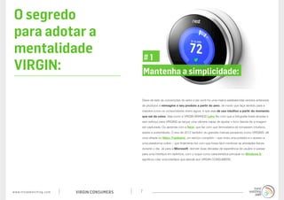 www.trendwatching.com VIRGIN CONSUMERS 7
O segredo
para adotar a
mentalidade
VIRGIN:
Deixe de lado as convenções do setor e (se você for uma marca estabelecida) versões anteriores
de produtos e reimagine o seu produto a partir do zero, de modo que faça sentido para a
maneira como os consumidores vivem agora, e que seja de uso intuitivo a partir do momento
que sai da caixa. Veja como a VIRGIN BRANDS Lytro fez com que a fotografia fosse simples e
sem esforço para VIRGINS ao lançar uma câmera capaz de ajustar o foco depois de a imagem
ser capturada. Ou aprenda com a Nest, que faz com que termostatos se tornassem intuitivos,
sexies e sustentáveis. O ano de 2012 também viu grandes marcas pensando como VIRGINS: dê
uma olhada no Nike+ Fuelband, um serviço completo – que inclui uma pulseira e o acesso a
uma plataforma online – que finalmente fez com que fosse fácil monitorar as atividades físicas
durante o dia. Já para a Microsoft, demolir duas décadas de experiência de usuário e passar
para uma interface em tijolinhos, com o toque como característica principal no Windows 8,
significou criar uma interface que atende aos VIRGIN CONSUMERS.
Mantenha a simplicidade:
# 1
 