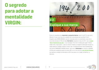 www.trendwatching.com VIRGIN CONSUMERS 8
Pense em campanhas que respondem a perguntas básicas: quem é você? Por que você é
diferente? O que a sua marca diz a respeito dos consumidores que a escolhem? Isto é
obrigatório para VIRGIN BRANDS, que são novas para todos os consumidores: veja como a
nova marca de jeans do País de Gales Hiut Denim, lançada em março de 2012, usou a seção
“Story” (história) de seu site – e sua mensagem “Our town is making jeans again” (“Nossa
cidade voltou a fazer jeans”) – para se conectar à história e ao legado da fabricação de jeans na
cidade galesa de Cardigan. Explicar a marca, claro, é fundamental para marcas estabelecidas
que buscam EMERGING VIRGINS também: veja como a Volkswagen se conectou a VIRGINS
na China sem experiência anterior da marca VW, com um site para seu carro de luxo Phaeton
que explicava a tradição de fabricação da VW e seus laços com a região da Saxônia, na
Alemanha.
Explique a sua marca:
# 2
O segredo
para adotar a
mentalidade
VIRGIN:
 