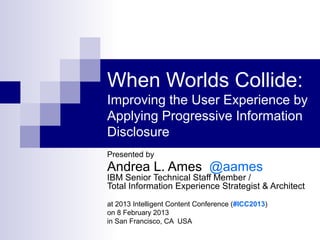 When Worlds Collide:
Improving the User Experience by
Applying Progressive Information
Disclosure
Presented by
Andrea L. Ames @aames
IBM Senior Technical Staff Member /
Total Information Experience Strategist & Architect
at 2013 Intelligent Content Conference (#ICC2013)
on 8 February 2013
in San Francisco, CA USA
 