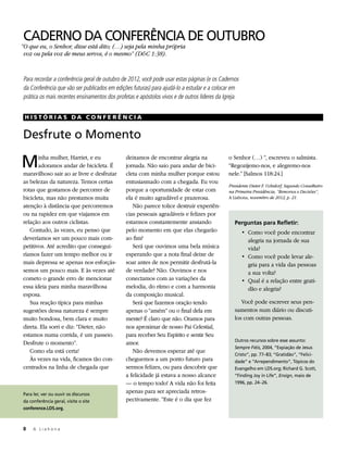 CADERNO DA CONFERÊNCIA DE OUTUBRO
“O que eu, o Senhor, disse está dito; (…) seja pela minha própria
 voz ou pela voz de meus servos, é o mesmo” (D&C 1:38).


Para recordar a conferência geral de outubro de 2012, você pode usar estas páginas (e os Cadernos
da Conferência que vão ser publicados em edições futuras) para ajudá-lo a estudar e a colocar em
prática os mais recentes ensinamentos dos profetas e apóstolos vivos e de outros líderes da Igreja.


 HISTÓRIAS DA CONFERÊNCIA


Desfrute o Momento

M      inha mulher, Harriet, e eu
       adoramos andar de bicicleta. É
maravilhoso sair ao ar livre e desfrutar
                                               deixamos de encontrar alegria na
                                               jornada. Não saio para andar de bici-
                                               cleta com minha mulher porque estou
                                                                                              o Senhor (…) ”, escreveu o salmista.
                                                                                              “Regozijemo-nos, e alegremo-nos
                                                                                              nele.” [Salmos 118:24.]
as belezas da natureza. Temos certas           entusiasmado com a chegada. Eu vou
                                                                                              Presidente Dieter F. Uchtdorf, Segundo Conselheiro
rotas que gostamos de percorrer de             porque a oportunidade de estar com             na Primeira Presidência, “Remorsos e Decisões”,
bicicleta, mas não prestamos muita             ela é muito agradável e prazerosa.             A Liahona, novembro de 2012, p. 21.
atenção à distância que percorremos               Não parece tolice destruir experiên-
ou na rapidez em que viajamos em               cias pessoais agradáveis e felizes por
relação aos outros ciclistas.                  estarmos constantemente ansiando                  Perguntas para Refletir:
   Contudo, às vezes, eu penso que             pelo momento em que elas chegarão                      • 	Como você pode encontrar
deveríamos ser um pouco mais com-              ao fim?                                                   alegria na jornada de sua
petitivos. Até acredito que consegui-             Será que ouvimos uma bela música                       vida?
ríamos fazer um tempo melhor ou ir             esperando que a nota final deixe de                    • 	Como você pode levar ale-
mais depressa se apenas nos esforçás-          soar antes de nos permitir desfrutá-la                    gria para a vida das pessoas
semos um pouco mais. E às vezes até            de verdade? Não. Ouvimos e nos                            a sua volta?
cometo o grande erro de mencionar              conectamos com as variações da                         • 	Qual é a relação entre grati-
essa ideia para minha maravilhosa              melodia, do ritmo e com a harmonia                        dão e alegria?
esposa.                                        da composição musical.
   Sua reação típica para minhas                  Será que fazemos oração tendo                     Você pode escrever seus pen-
sugestões dessa natureza é sempre              apenas o “amém” ou o final dela em                samentos num diário ou discuti-
muito bondosa, bem clara e muito               mente? É claro que não. Oramos para               los com outras pessoas.
direta. Ela sorri e diz: “Dieter, não          nos aproximar de nosso Pai Celestial,
estamos numa corrida, é um passeio.            para receber Seu Espírito e sentir Seu
                                                                                                 Outros recursos sobre esse assunto:
Desfrute o momento”.                           amor.
                                                                                                 Sempre Fiéis, 2004, “Expiação de Jesus
   Como ela está certa!                           Não devemos esperar até que
                                                                                                 Cristo”, pp. 77–83; “Gratidão”, “Felici-
   Às vezes na vida, ficamos tão con-          cheguemos a um ponto futuro para                  dade” e “Arrependimento”, Tópicos do
centrados na linha de chegada que              sermos felizes, ou para descobrir que             Evangelho em LDS.org; Richard G. Scott,
                                               a felicidade já estava a nosso alcance            “Finding Joy in Life”, Ensign, maio de
                                               — o tempo todo! A vida não foi feita              1996, pp. 24–26.

Para ler, ver ou ouvir os discursos
                                               apenas para ser apreciada retros-
da conferência geral, visite o site            pectivamente. “Este é o dia que fez
conference.LDS.org.



8	   A Liahona
 