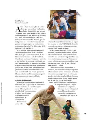 Lyle J. Burrup
                                                     Serviços Familiares SUD




                                                     A
                                                              vida é cheia de provações. O Senhor
                                                              afirma que nos escolheu “na fornalha
                                                              da aflição” (Isaías 48:10), que seremos
                                                     “provados, assim como Abraão” (D&C 101:4) e
                                                     que as adversidades nos “servirão de experiên-
                                                     cia e serão para o [nosso] bem” (D&C 122:7).
                                                     Parece um tanto assustador. Pode ser que nos
                                                     indaguemos se é possível ser felizes e sentir      adversidade e a resiliência: Primeiro, há “oposi-
                                                     paz em meio a provações. As escrituras nos         ção em todas as coisas” (2 Néfi 2:11). Segundo,
                                                     ensinam que é possível (ver II Coríntios 12:10;    a obtenção de qualquer coisa de grande valor
                                                     Hebreus 5:7–8; D&C 127:2).                         costuma exigir grande sacrifício.
                                                         Ao aconselhar missionários no Centro de            Ao se tornarem resilientes, os filhos com-
                                                     Treinamento Missionário (CTM), em Provo,           preendem e aceitam esses dois fatos. Veem a
                                                     Utah, notei que a causa mais comum de pro-         vida como desafiadora e em constante trans-
                                                     blemas emocionais era a falta de resiliência.      formação, mas acreditam que podem lidar com
                                                     Quando um missionário inteligente e talentoso      esses desafios e essas mudanças. Encaram os
                                                     e sem histórico de problemas emocionais pas-       erros e as fraquezas como oportunidades para
                                                     sava por dificuldades, os líderes do sacerdócio    aprender e aceitam o fato de que a derrota
                                                     e outras pessoas muitas vezes se perguntavam       pode preceder a vitória.
                                                     por quê. Em muitos casos, o missionário sim-           À medida que os filhos desenvolvem a
                                                     plesmente não tinha aprendido a lidar bem          resiliência, eles passam a acreditar que podem
                                                     com os desafios. Os pais podem ajudar seus         influenciar e até mesmo controlar os resultados
                                                     filhos a evitar tais problemas ensinando princí-   obtidos em sua vida por meio de esforço, ima-
                                                     pios que promovam maior resiliência.               ginação, conhecimento e habilidade. Com essa
                                                                                                        atitude, concentram-se no que podem fazer e
                                                     Atitudes de Resiliência                            não no que está fora de seu controle.
                                                        A definição original da palavra resiliência         Outra marca de resiliência é a capacidade
ILUSTRAÇÕES FOTOGRÁFICAS: CRAIG DIMOND E CODY BELL




                                                     tinha a ver com a capacidade de um material                    de ver grande propósito e signifi-
                                                     retomar sua forma ou a posição depois                               cado na vida e nas pessoas.
                                                     de ser dobrado, esticado ou com-                                    Um senso de propósito ajudará
                                                     primido. Hoje costumamos usar                                       nossos filhos a não desistir,
                                                     a palavra para descrever                                              apesar dos contratempos e
                                                     a capacidade de nos                                                     da pressão para fazê-lo. Se
                                                     recuperarmos de
                                                     adversidades.
                                                        Sabemos duas
                                                     coisas sobre a




                                                                                                                                   	         M a r ç o d e 2 0 1 3 	11
 