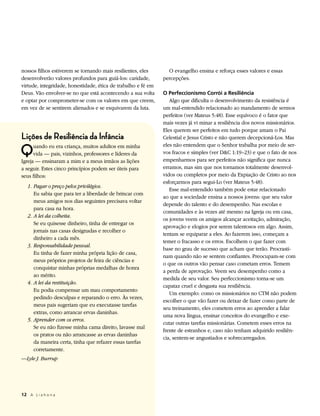 nossos filhos estiverem se tornando mais resilientes, eles       O evangelho ensina e reforça esses valores e essas
desenvolverão valores profundos para guiá-los: caridade,       percepções.
virtude, integridade, honestidade, ética de trabalho e fé em
Deus. Vão envolver-se no que está acontecendo a sua volta      O Perfeccionismo Corrói a Resiliência
e optar por comprometer-se com os valores em que creem,           Algo que dificulta o desenvolvimento da resistência é
em vez de se sentirem alienados e se esquivarem da luta.       um mal-entendido relacionado ao mandamento de sermos
                                                               perfeitos (ver Mateus 5:48). Esse equívoco é o fator que
                                                               mais vezes já vi minar a resiliência dos novos missionários.
                                                               Eles querem ser perfeitos em tudo porque amam o Pai
Lições de Resiliência da Infância                              Celestial e Jesus Cristo e não querem decepcioná-Los. Mas

Q     uando eu era criança, muitos adultos em minha            eles não entendem que o Senhor trabalha por meio de ser-
      vida — pais, vizinhos, professores e líderes da          vos fracos e simples (ver D&C 1:19–23) e que o fato de nos
Igreja — ensinaram a mim e a meus irmãos as lições             empenharmos para ser perfeitos não significa que nunca
a seguir. Estes cinco princípios podem ser úteis para          erramos, mas sim que nos tornamos totalmente desenvol-
seus filhos:                                                   vidos ou completos por meio da Expiação de Cristo ao nos
                                                               esforçarmos para segui-Lo (ver Mateus 5:48).
   1. 	Pagar o preço pelos privilégios.
                                                                  Esse mal-entendido também pode estar relacionado
       Eu sabia que para ter a liberdade de brincar com
                                                               ao que a sociedade ensina a nossos jovens: que seu valor
       meus amigos nos dias seguintes precisava voltar
                                                               depende do talento e do desempenho. Nas escolas e
       para casa na hora.
                                                               comunidades e às vezes até mesmo na Igreja ou em casa,
   2. 	A lei da colheita.
                                                               os jovens veem os amigos alcançar aceitação, admiração,
       Se eu quisesse dinheiro, tinha de entregar os
                                                               aprovação e elogios por serem talentosos em algo. Assim,
       jornais nas casas designadas e recolher o
                                                               tentam se equiparar a eles. Ao fazerem isso, começam a
       dinheiro a cada mês.
                                                               temer o fracasso e os erros. Escolhem o que fazer com
   3. 	Responsabilidade pessoal.
                                                               base no grau de sucesso que acham que terão. Procrasti-
       Eu tinha de fazer minha própria lição de casa,
                                                               nam quando não se sentem confiantes. Preocupam-se com
       meus próprios projetos de feira de ciências e
                                                               o que os outros vão pensar caso cometam erros. Temem
       conquistar minhas próprias medalhas de honra
                                                               a perda de aprovação. Veem seu desempenho como a
       ao mérito.
                                                               medida de seu valor. Seu perfeccionismo torna-se um
   4. 	A lei da restituição.
                                                               capataz cruel e desgasta sua resiliência.
       Eu podia compensar um mau comportamento
                                                                  Um exemplo: como os missionários no CTM não podem
       pedindo desculpas e reparando o erro. Às vezes,
                                                               escolher o que vão fazer ou deixar de fazer como parte de
       meus pais sugeriam que eu executasse tarefas
                                                               seu treinamento, eles cometem erros ao aprender a falar
       extras, como arrancar ervas daninhas.
                                                               uma nova língua, ensinar conceitos do evangelho e exe-
   5. 	Aprender com os erros.
                                                               cutar outras tarefas missionárias. Cometem esses erros na
       Se eu não fizesse minha cama direito, lavasse mal
                                                               frente de estranhos e, caso não tenham adquirido resiliên-
       os pratos ou não arrancasse as ervas daninhas
                                                               cia, sentem-se angustiados e sobrecarregados.
       da maneira certa, tinha que refazer essas tarefas
       corretamente.
—Lyle J. Burrup




12	 A L i a h o n a
 