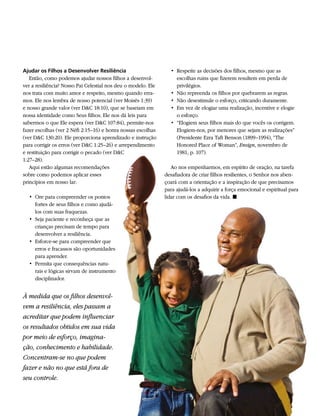 Ajudar os Filhos a Desenvolver Resiliência                       • 	Respeite as decisões dos filhos, mesmo que as
   Então, como podemos ajudar nossos filhos a desenvol-             escolhas ruins que fizerem resultem em perda de
ver a resiliência? Nosso Pai Celestial nos deu o modelo. Ele        privilégios.
nos trata com muito amor e respeito, mesmo quando erra-          • 	Não repreenda os filhos por quebrarem as regras.
mos. Ele nos lembra de nosso potencial (ver Moisés 1:39)         • 	Não desestimule o esforço, criticando duramente.
e nosso grande valor (ver D&C 18:10), que se baseiam em          • 	Em vez de elogiar uma realização, incentive e elogie
nossa identidade como Seus filhos. Ele nos dá leis para             o esforço.
sabermos o que Ele espera (ver D&C 107:84), permite-nos          • 	“Elogiem seus filhos mais do que vocês os corrigem.
fazer escolhas (ver 2 Néfi 2:15–16) e honra nossas escolhas         Elogiem-nos, por menores que sejam as realizações”
(ver D&C 130:20). Ele proporciona aprendizado e instrução           (Presidente Ezra Taft Benson (1899–1994), “The
para corrigir os erros (ver D&C 1:25–26) e arrependimento           Honored Place of Woman”, Ensign, novembro de
e restituição para corrigir o pecado (ver D&C                       1981, p. 107).
1:27–28).
   Aqui estão algumas recomendações                               Ao nos empenharmos, em espírito de oração, na tarefa
sobre como podemos aplicar esses                               desafiadora de criar filhos resilientes, o Senhor nos aben-
princípios em nosso lar:                                       çoará com a orientação e a inspiração de que precisamos
                                                               para ajudá-los a adquirir a força emocional e espiritual para
  • 	Ore para compreender os pontos                            lidar com os desafios da vida. ◼
     fortes de seus filhos e como ajudá-
     los com suas fraquezas.
  • 	Seja paciente e reconheça que as
     crianças precisam de tempo para
     desenvolver a resiliência.
  • 	Esforce-se para compreender que
     erros e fracassos são oportunidades
     para aprender.
  • 	Permita que consequências natu-
     rais e lógicas sirvam de instrumento
     disciplinador.


À medida que os filhos desenvol-
vem a resiliência, eles passam a
acreditar que podem influenciar
os resultados obtidos em sua vida
por meio de esforço, imagina-
ção, conhecimento e habilidade.
Concentram-se no que podem
fazer e não no que está fora de
seu controle.
 