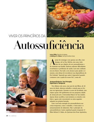VIVER OS PRINCÍPIOS DA


              Autossuficiência
                             Larry Hiller, Revistas da Igreja,
                             e Kathryn H. Olson, Serviços de Bem-Estar




                             A
                                     pesar de enxergar com apenas um olho, Luis
                                     Quispe, de La Paz, Bolívia, tem uma visão
                                     clara de seu objetivo de ser autossuficiente e
                             de sustentar sua família. Embora enfrente dificuldades
                             econômicas e problemas de saúde, Luis está confiante
                             em seu futuro. Faz tudo a seu alcance para ajudar a si
                             mesmo, sem deixar de reconhecer sua dependência do
                             Pai Celestial. “Aprendi que nada é impossível quando
                             contamos com a ajuda de nosso Pai”, conta ele.

                             Autossuficiência: Um Princípio
                             Espiritual e Temporal
                                Nos últimos oito anos, esse pai de seis filhos, de 46
                             anos de idade, alternou trabalho e estudo para se for-
                             mar em Agronomia. Durante os anos de faculdade, Luis
                             viajava quase 100 quilômetros de sua pequena cidade
                             de Achacachi até a Universidad Mayor de San Andrés.
                             Apesar desse sacrifício, Luis terminou os estudos com
                             êxito e agora está concentrado na meta seguinte:
                             adquirir sua própria fazenda.
                                Luis é um bom exemplo de autossuficiência nas
                             coisas temporais, como o trabalho, o bem-estar e o
                             armazenamento de alimentos. Mas o princípio da
                             autossuficiência é tanto espiritual quanto temporal. O
                             Élder Robert D. Hales, do Quórum dos Doze Apóstolos,

20	 A L i a h o n a
 