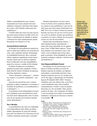 definiu a autossuficiência como “sermos                Também dependemos uns dos outros.                           Quanto mais
                                                                           responsáveis por nosso próprio bem-estar            Como recebemos dons espirituais diferen-                       autossuficientes
                                                                                                                                                                                              formos — tanto
                                                                           espiritual e temporal e pelo bem-estar daque-       tes, espera-se que partilhemos o que nos foi
                                                                                                                                                                                              espiritual quanto
                                                                           les a quem o Pai Celestial confiou para que         dado para que todos sejam abençoados (ver                      materialmente —,
                                                                           cuidássemos”.1                                      D&C 46:11–12). A chave é tornar-nos autossu-                   maior será nossa
                                                                               O Senhor disse que nunca nos deu uma lei        ficientes nas áreas em que isso nos for possí-                 capacidade de ser
                                                                                                                                                                                              agentes para o
                                                                           que fosse apenas terrena (ver D&C 29:34–35).        vel, servir ao próximo sempre que pudermos                     bem.
                                                                           Talvez o mandamento do trabalho se destine          e permitir aos outros a bênção de nos prestar
                                                                           a abençoar-nos tanto espiritualmente quanto         serviço em caso de necessidade.
                                                                           fisicamente (ver Gênesis 3:17–19).                     Quanto mais autossuficientes formos —
                                                                                                                               tanto espiritual quanto materialmente —,
                                                                           Autossuficiência Espiritual                         maior será nossa capacidade de ser agentes
                                                                              As bênçãos da autossuficiência material tor-     para o bem. O Élder Hales explicou: “Nossa
                                                                           nam-se ainda mais evidentes em momentos de          meta máxima é nos tornarmos como o Sal-
                                                                           crise, como catástrofes naturais, desemprego        vador, e isso é realçado pelo serviço abne-
                                                                           ou instabilidade financeira. Mas a autossufi-       gado ao próximo. Nossa habilidade de servir
                                                                           ciência espiritual é igualmente crucial nessas      aumenta ou diminui conforme o nível de nossa
                                                                           ocasiões. Quem tem um alicerce espiritual           autossuficiência”.3
                                                                           firme é abençoado com paz, tranquilidade e
                                                                           maior fé ao invocar o auxílio do Pai Celestial.     Uma Responsabilidade Pessoal
                                                                              Os líderes da Igreja nos aconselham a               Luis Quispe viu sua perseverança e con-
                                                                           preparar-nos para crises espirituais. O Presi-      fiança no Senhor dar frutos na forma de
                                                                           dente Boyd K. Packer, Presidente do Quórum          bênçãos materiais de trabalho, um diploma
                                                                           dos Doze Apóstolos, ensinou:                        universitário e uma família mais forte. Essas
                                                                              “Fomos orientados a armazenar (…) alimen-        bênçãos temporais, por sua vez, fortaleceram
                                                                           tos, roupas e, se possível, combustível — em        sua fé. Ele segue a admoestação do Presidente
                                                                           casa. (…)                                           Spencer W. Kimball (1895–1985): “Nenhum
                                                                              Será que não percebemos que o mesmo              verdadeiro santo dos últimos dias, se for física
                                                                           princípio se aplica à inspiração e à revelação, à   e emocionalmente capaz, deve transferir
ILUSTRAÇÕES FOTOGRÁFICAS: CRAIG DIMOND, CODY BELL E HOWARD COLLETT © IRI




                                                                           resolução de problemas, ao aconselhamento e         voluntariamente a outrem o ônus do próprio
                                                                           à orientação? (…)                                   bem-estar ou o de sua família. Tanto quanto
                                                                              Se perdermos nossa independência emocio-         possível, ele deve, sob a inspiração do Senhor
                                                                           nal e espiritual, nossa autossuficiência, pode-     e com seu próprio suor, suprir as necessidades
                                                                           mos ficar muito enfraquecidos, tanto ou talvez      espirituais e temporais da vida para si mesmo
                                                                           mais do que quando nos tornamos material-           e sua família”.4 ◼
                                                                           mente dependentes”. 2
                                                                                                                               NOTAS
                                                                                                                               	 1. Robert D. Hales, “O Bem-Estar sob a Perspectiva do
                                                                           Dar e Receber                                            Evangelho: A Fé em Ação”, Princípios Básicos de
                                                                                                                                    Bem-Estar e Autossuficiência, 2009, pp. 1–2.
                                                                             A autossuficiência não deve ser confundida        	 2. Boyd K. Packer, “Solving Emotional Problems
                                                                           com independência total. Afinal, em última               in the Lord’s Own Way”, Ensign, maio de 1978,
                                                                                                                                    pp. 91–92.
                                                                           análise, dependemos de nosso Pai Celestial          	 3. Robert D. Hales, “O Bem-Estar sob a Perspectiva do
                                                                           para tudo (ver Mosias 2:21). Precisamos de Sua           Evangelho”, p. 2.
                                                                                                                               	 4. Spencer W. Kimball, “Welfare Services: The Gospel in
                                                                           contínua orientação, preservação e proteção.             Action”, Ensign, novembro de 1977, pp. 77–78.

                                                                                                                                                                                 	         M a r ç o d e 2 0 1 3 	21
 