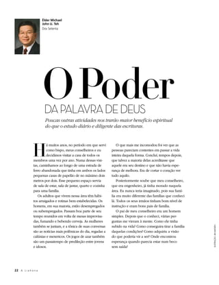 Élder Michael
                      John U. Teh
                      Dos Setenta




                      O Poder
                       DA PALAVRA DE DEUS
                       Poucas outras atividades nos trarão maior benefício espiritual
                       do que o estudo diário e diligente das escrituras.




              H
                        á muitos anos, no período em que servi          O que mais me incomodou foi ver que as
                        como bispo, meus conselheiros e eu          pessoas pareciam contentes em passar a vida
                        decidimos visitar a casa de todos os        inteira daquela forma. Concluí, tempos depois,
               membros uma vez por ano. Numa dessas visi-           que talvez a maioria delas acreditasse que
               tas, caminhamos ao longo de uma estrada de           aquele era seu destino e que não havia espe-
               ferro abandonada que tinha em ambos os lados         rança de melhora. Era de cortar o coração ver
               pequenas casas de papelão de no máximo dois          tudo aquilo.
               metros por dois. Esse pequeno espaço servia              Posteriormente soube que meu conselheiro,
               de sala de estar, sala de jantar, quarto e cozinha   que era engenheiro, já tinha morado naquela
               para uma família.                                    área. Eu nunca teria imaginado, pois sua famí-
                  Os adultos que vivem nessa área têm hábi-         lia era muito diferente das famílias que conheci
               tos arraigados e rotinas bem estabelecidas. Os       lá. Todos os seus irmãos tinham bom nível de
               homens, em sua maioria, estão desempregados          instrução e eram bons pais de família.
               ou subempregados. Passam boa parte de seu                O pai de meu conselheiro era um homem
               tempo reunidos em volta de mesas improvisa-          simples. Depois que o conheci, várias per-
               das, fumando e bebendo cerveja. As mulheres          guntas me vieram à mente. Como ele tinha
               também se juntam, e a tônica de suas conversas       subido na vida? Como conseguira tirar a família
                                                                                                                       ILUSTRAÇÃO: JIM MADSEN




               são as notícias mais polêmicas do dia, regadas a     daquelas condições? Como adquiriu a visão
               calúnias e mexericos. Os jogos de azar também        do que poderia vir a ser? Onde encontrou
               são um passatempo de predileção entre jovens         esperança quando parecia estar num beco
               e idosos.                                            sem saída?




22	 A L i a h o n a
 