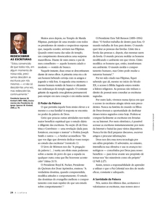 Muitos anos depois, no Templo de Manila               O Presidente Ezra Taft Benson (1899–1994)
                               Filipinas, participei de uma reunião com todos        disse: “O Senhor trabalha de dentro para fora. O
                               os presidentes de missão e respectivas esposas        mundo trabalha de fora para dentro. O mundo
                               que, naquela ocasião, serviam nas Filipinas.          quer tirar as pessoas das favelas. Cristo tira a
                               Quando entrei numa das salas do templo,               favela das pessoas e, depois, elas mesmas saem
REDESCOBRIR                    um cumprimento desencadeou uma surpresa               da favela. O mundo procura moldar os homens
AS ESCRITURAS                  maravilhosa. Diante de mim estava o pai de            modificando o ambiente em que vivem. Cristo
“Estou convencido              meu conselheiro — aquele homem calado e               modifica os homens que, então, transformam
de que todos nós, em           modesto — vestido de branco.                          seu ambiente. O mundo molda o compor-
algum momento de                   Naquele instante, duas cenas se descortinaram     tamento humano, mas Cristo pode mudar a
nossa vida, preci­             diante de meus olhos. A primeira cena era a de        natureza humana”.3
samos descobrir as             um homem bebendo cerveja com os amigos e                  Por ter sido criado nas Filipinas, fiquei
escrituras por nós             jogando a vida fora. A segunda cena mostrava o        sabendo que ali, mesmo no início do Século
mesmos — e não só              mesmo homem vestido de branco e oficiando             XX, o acesso à Bíblia Sagrada estava restrito
descobri-las uma vez,
                               nas ordenanças do templo sagrado. O contraste         a líderes religiosos. As pessoas não tinham o
mas redescobri-las
                               gritante da segunda cena gloriosa permanecerá         direito de possuir nem consultar as escrituras
continuamente.”
                               para sempre em meu coração e em minha mente.          sagradas.
Presidente Spencer W.
Kimball (1895–1985), Ensina-                                                             Por outro lado, vivemos numa época em que
mentos dos Presidentes da      O Poder da Palavra                                    o acesso às escrituras atingiu níveis sem prece-
Igreja: Spencer W. Kimball,
2006, p. 70.                       O que permitiu àquele bom irmão elevar a si       dentes. Nunca na história do mundo os filhos
                               mesmo e a sua família? A resposta se encontra         de Deus tiveram a oportunidade de desfrutar
                               no poder da palavra de Deus.                          desses textos sagrados como hoje. Podem-se




                                                                                                                                         FOTOGRAFIA: TIM TAGGART
                                   Creio que poucas outras atividades nos trarão     comprar facilmente as escrituras em livrarias
                               maior benefício espiritual que o estudo diário        ou na Internet. Por meio eletrônico, é possível
                               e diligente das escrituras. Na seção 26 de Dou-       acessar as escrituras instantaneamente por meio
                               trina e Convênios — uma revelação dada para           da Internet e baixá-las para vários dispositivos.
                               fortalecer, encorajar e instruir 1 o Profeta Joseph   Nunca foi tão fácil preparar discursos, escrever
                               Smith e outros —, o Senhor aconselhou: “Eis           artigos e procurar informações.
                               que vos digo que devereis dedicar vosso tempo             Deus nos deu essa nova tecnologia por
                               ao estudo das escrituras” (versículo 1).              um sábio propósito. O adversário, no entanto,
                                   O Livro de Mórmon nos diz: “A pregação            intensificou sua ofensiva e usa os avanços tec-
                               da palavra (…) surtia um efeito mais poderoso         nológicos — concebidos por Deus para nosso
                               sobre a mente do povo do que a espada ou              benefício — para levar avante seu propósito de
                               qualquer outra coisa que lhe houvesse aconte-         tornar-nos “tão miseráveis como ele próprio”
                               cido” (Alma 31:5).                                    (2 Néfi 2:27).
                                   O Presidente Boyd K. Packer, Presidente               Assim, temos a responsabilidade de aprender
                               do Quórum dos Doze Apóstolos, ensinou: “A             a utilizar o que o Pai Celestial nos deu de modo
                               verdadeira doutrina, quando compreendida,             eficaz, constante e adequado.
                               modifica atitudes e comportamento. O estudo
                               das doutrinas do evangelho melhora o compor-          A Santidade da Palavra
                               tamento com mais rapidez do que um estudo                Nós, santos dos últimos dias, aceitamos e
                               sobre comportamento”.2                                valorizamos as escrituras, mas nossos atos e

24	 A L i a h o n a
 