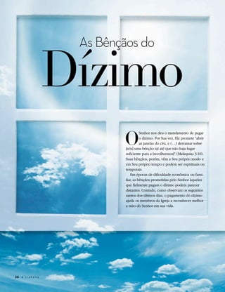 Dízimo
                       As Bênçãos do




                              O
                                         Senhor nos deu o mandamento de pagar
                                         o dízimo. Por Sua vez, Ele promete “abrir
                                         as janelas do céu, e (…) derramar sobre
                               [nós] uma bênção tal até que não haja lugar
                               suficiente para a [recolhermos]” (Malaquias 3:10).
                               Suas bênçãos, porém, vêm a Seu próprio modo e
                               em Seu próprio tempo e podem ser espirituais ou
                               temporais.
                                   Em épocas de dificuldade econômica ou fami-
                               liar, as bênçãos prometidas pelo Senhor àqueles
                               que fielmente pagam o dízimo podem parecer
                               distantes. Contudo, como observam os seguintes
                               santos dos últimos dias, o pagamento do dízimo
                               ajuda os membros da Igreja a reconhecer melhor
                               a mão do Senhor em sua vida.




26	 A L i a h o n a
 