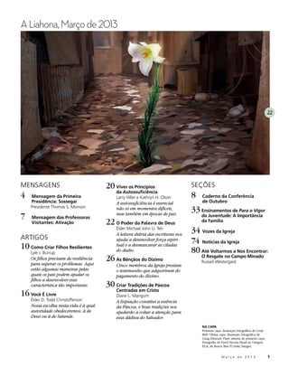 A Liahona, Março de 2013




                                                                                                                                        22




MENSAGENS                                20	Viver os Princípios                    SEÇÕES
                                             da Autossuficiência
4	   Mensagem da Primeira                    Larry Hiller e Kathryn H. Olson       8	   Caderno da Conferência
     Presidência: Sossegai                   A autossuficiência é essencial             de Outubro
     Presidente Thomas S. Monson             não só em momentos difíceis,          33	Ensinamentos de Para o Vigor
7	   Mensagem das Professoras
                                             mas também em épocas de paz.               da Juventude: A Importância
     Visitantes: Ativação                22	O Poder da Palavra de Deus                  da Família
                                             Élder Michael John U. Teh
                                             A leitura diária das escrituras nos
                                                                                   34	Vozes da Igreja
ARTIGOS                                      ajuda a desenvolver força espiri-     74	Notícias da Igreja
10	Como Criar Filhos Resilientes             tual e a desmascarar as ciladas
                                             do diabo.                             80	Até Voltarmos a Nos Encontrar:
     Lyle J. Burrup
     Os filhos precisam de resiliência
     para superar os problemas. Aqui
                                         26	As Bênçãos do Dízimo                        O Resgate no Campo Minado
                                                                                        Russell Westergard
                                             Cinco membros da Igreja prestam
     estão algumas maneiras pelas            o testemunho que adquiriram do
     quais os pais podem ajudar os           pagamento do dízimo.
     filhos a desenvolver essa
     característica tão importante.      30	Criar Tradições de Páscoa
16	Você É Livre                              Centradas em Cristo
                                             Diane L. Mangum
     Élder D. Todd Christofferson            A Expiação constitui a essência
     Nossa escolha nesta vida é à qual       da Páscoa, e boas tradições nos
     autoridade obedeceremos: à de           ajudarão a voltar a atenção para
     Deus ou à de Satanás.                   essa dádiva do Salvador.
                                                                                        NA CAPA
                                                                                        Primeira capa: ilustração fotográfica de Cody
                                                                                        Bell. Última capa: ilustração fotográfica de
                                                                                        Craig Dimond. Parte interna da primeira capa:
                                                                                        Fotografia do Farol Heceta Head no Oregon,
                                                                                        EUA, de Royce Bair © Getty Images.


                                                                                         	           M a r ç o d e 2 0 1 3 	1
 