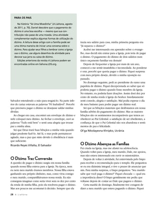 PARA OS PAIS

       Na história “Só Uma Moedinha” (A Liahona, agosto
    de 2011, p. 70), Daniel descobre que o pagamento do
    dízimo é uma boa escolha — mesmo que sua con-
    tribuição não passe de uma moeda. Uma atividade
    complementar explica algumas formas de utilização do
    dízimo. A leitura desse artigo com a família pode ser     trazia seu salário para casa, minha primeira pergunta era:
    uma ótima maneira de iniciar uma conversa sobre o         “Já separou o dízimo?”
    dízimo. Para ajudar seus filhos a lembrar como a Igreja      Acabei me interessando em aprender sobre o evange-
    usa o dízimo, use alguns desenhos da atividade para       lho, mas decidi não entrar para a Igreja, pois teria de pagar
    decorar sua jarra ou caixa de dízimo.                     o dízimo. O pagamento do dízimo de dois salários num
       Edições anteriores da revista A Liahona podem ser      único orçamento familiar era demais!
    encontradas online em liahona.LDS.org.                       Depois de frequentar a Igreja por mais de um ano,
                                                              comecei a me sentir insatisfeita e incomodada. Ao ponderar
                                                              e orar, percebi que queria pagar o dízimo. Fiquei surpresa
                                                              com meu próprio desejo, devido a minha oposição no
                                                              passado.
                                                                 No domingo seguinte, pedi ao presidente do ramo uma
                                                              papeleta de dízimo. Fiquei decepcionada ao saber que só
                                                              poderia pagar o dízimo quando fosse membro da Igreja.
                                                              No entanto, eu poderia fazer doações. Assim doei dez por
                                                              cento de minha renda à Igreja do Senhor. Imediatamente
Salvador estendendo a mão para resgatá-lo. Na parte infe-     senti consolo, alegria e satisfação. Mal podia esperar o dia
rior do cartaz estavam as palavras “Fé Inabalável”. Percebi   de meu batismo para poder pagar um dízimo real.
que precisava pagar o dízimo se desejasse saldar minhas          Sei que as bênçãos materiais que desfrutamos em nossa
dívidas.                                                      família advêm do pagamento do dízimo. Mas as maiores
   Ao chegar em casa, encontrei um envelope de dízimo e       bênçãos são os sentimentos incomparáveis que temos ao
nele coloquei meu dízimo. Ao fechar o envelope, ouvi as       obedecer ao Pai Celestial: a satisfação de ser obedientes, a
palavras “Tudo está bem” e senti uma alegria que trouxe       confiança de que o Pai Celestial não nos abandona e senti-
paz a minha alma.                                             mentos de paz e felicidade.
   Sei que Deus trará Suas bênçãos a minha vida quando        Ol’ga Nikolayevna Khripko, Ucrânia
julgar prudente fazê-lo. Até lá, o mar pode permanecer
agitado, mas a paz que sinto devido à obediência é mais
que suficiente.
Ricardo Reyes Villalta, El Salvador                           O Dízimo Abençoa as Famílias
                                                              Fui criada na Igreja, mas me afastei na adolescência.
                                                              Quando voltei para a Igreja, meu marido, Dale, me apoiou,
                                                              mas não estava interessado em ouvir os missionários.
O Dízimo Traz Conversão                                          Depois de voltar à atividade, fui entrevistada pelo bispo
A questão de pagar o dízimo surgiu em nossa família           para receber a recomendação para o templo. Ele perguntou
quando nossa filha entrou para a Igreja. Na época, nem        se eu era dizimista integral, e tive o prazer de anunciar que
eu nem meu marido éramos membros. Nossa filha estava          sim. Para minha surpresa, o bispo perguntou: “Seu marido
ganhando seu próprio dinheiro, mas, como vivia comigo         sabe que você paga o dízimo?” Fiquei chocada — qual era
e meu marido, compartilhávamos nossa renda. Eu não            a importância disso? O bispo gentilmente me pediu que
conseguia imaginar como seria viver sem os dez por cento      voltasse depois de contar ao Dale que pagava o dízimo.
da renda de minha filha, pois ela resolvera pagar o dízimo.      Certa manhã de domingo, finalmente tive coragem de
Mas aos poucos me acostumei à decisão. Sempre que ela         dizer a meu marido que estava pagando o dízimo. Fiquei

28	 A L i a h o n a
 