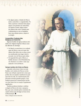 • 	Em alguns países, o feriado de Páscoa
      inclui a sexta-feira e a segunda-feira. No
      Taiti, as pessoas costumam fazer pique-
      niques com parentes em outras ilhas.
      Na América Central, alguns santos
      dos últimos dias usam o feriado para
      confraternizar-se com os familiares,
      fazer uma refeição juntos e depois ir
      ao templo.

Compartilhar Tradições Não
Religiosas em Outro Dia
   Algumas famílias da Igreja realizam ativi-
dades não religiosas ligadas à Páscoa num
dia diferente do domingo.
   • 	No Brasil, na sexta-feira ou no sábado
      antes da Páscoa, uma avó santo dos
      últimos dias deixa uma ou duas cenou-
      ras mordiscadas num lugar visível e
      esconde ovos de Páscoa perto delas.
   • 	Na segunda-feira após a Páscoa, a
      família de Joyce e Scott Hendricks faz
      um churrasco ao ar livre e uma caça
      especial a ovos de Páscoa.

Sempre Lembrar de Cristo na Páscoa
   Aprender sobre Jesus Cristo na noite
familiar, ouvir música de Páscoa ou des-
frutar uma refeição especial são coisas que
podem dar um impulso espiritual em qual-
quer fase da vida. As comemorações não
precisam envolver grandes grupos. Uma
                                                   VEDE MINHAS MÃOS E MEUS PÉS, DE HARRY ANDERSON, © IRI.
tradição pessoal de comemoração da Pás-
coa num único lar ou coração é igualmente
significativa.
   Também podemos lembrar e celebrar
a alegria da Páscoa tal como o pequeno
Ben, que saiu correndo pelos corredores da
capela ansioso para divulgar as boas novas
da Ressurreição. ◼
Diane L. Mangum mora em Utah, EUA.



32	 A L i a h o n a
 