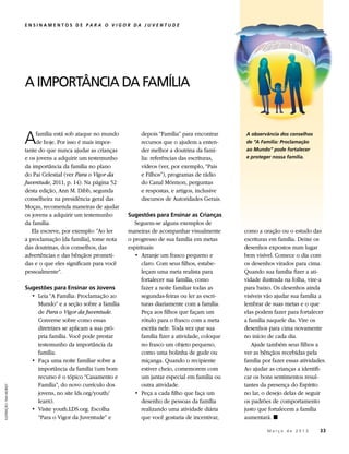 ENSINAMENTOS DE PARA O VIGOR DA JUVENTUDE




                          A IMPORTÂNCIA DA FAMÍLIA



                          A    família está sob ataque no mundo
                               de hoje. Por isso é mais impor-
                          tante do que nunca ajudar as crianças
                                                                       depois “Família” para encontrar
                                                                       recursos que o ajudem a enten-
                                                                       der melhor a doutrina da famí-
                                                                                                             A observância dos conselhos
                                                                                                             de “A Família: Proclamação
                                                                                                             ao Mundo” pode fortalecer
                          e os jovens a adquirir um testemunho         lia: referências das escrituras,      e proteger nossa família.
                          da importância da família no plano           vídeos (ver, por exemplo, “Pais
                          do Pai Celestial (ver Para o Vigor da        e Filhos”), programas de rádio
                          Juventude, 2011, p. 14). Na página 52        do Canal Mórmon, perguntas
                          desta edição, Ann M. Dibb, segunda           e respostas, e artigos, inclusive
                          conselheira na presidência geral das         discursos de Autoridades Gerais.
                          Moças, recomenda maneiras de ajudar
                          os jovens a adquirir um testemunho      Sugestões para Ensinar as Crianças
                          da família.                                Seguem-se alguns exemplos de
                             Ela escreve, por exemplo: “Ao ler    maneiras de acompanhar visualmente         como a oração ou o estudo das
                          a proclamação [da família], tome nota   o progresso de sua família em metas        escrituras em família. Deixe os
                          das doutrinas, dos conselhos, das       espirituais:                               desenhos expostos num lugar
                          advertências e das bênçãos prometi-        • 	Arranje um frasco pequeno e          bem visível. Comece o dia com
                          das e o que eles significam para você         claro. Com seus filhos, estabe-      os desenhos virados para cima.
                          pessoalmente”.                                leçam uma meta realista para         Quando sua família fizer a ati-
                                                                        fortalecer sua família, como         vidade ilustrada na folha, vire-a
                          Sugestões para Ensinar os Jovens              fazer a noite familiar todas as      para baixo. Os desenhos ainda
                            • 	Leia “A Família: Proclamação ao          segundas-feiras ou ler as escri-     visíveis vão ajudar sua família a
                               Mundo” e a seção sobre a família         turas diariamente com a família.     lembrar de suas metas e o que
                               de Para o Vigor da Juventude.            Peça aos filhos que façam um         elas podem fazer para fortalecer
                               Converse sobre como essas                rótulo para o frasco com a meta      a família naquele dia. Vire os
                               diretrizes se aplicam a sua pró-         escrita nele. Toda vez que sua       desenhos para cima novamente
                               pria família. Você pode prestar          família fizer a atividade, coloque   no início de cada dia.
                               testemunho da importância da             no frasco um objeto pequeno,            Ajude também seus filhos a
                               família.                                 como uma bolinha de gude ou          ver as bênçãos recebidas pela
                            • 	Faça uma noite familiar sobre a          miçanga. Quando o recipiente         família por fazer essas atividades.
                               importância da família (um bom           estiver cheio, comemorem com         Ao ajudar as crianças a identifi-
                               recurso é o tópico “Casamento e          um jantar especial em família ou     car os bons sentimentos resul-
                               Família”, do novo currículo dos          outra atividade.                     tantes da presença do Espírito
ILUSTRAÇÃO: TAIA MORLEY




                               jovens, no site lds.org/youth/        • 	Peça a cada filho que faça um        no lar, o desejo delas de seguir
                               learn).                                  desenho de pessoas da família        os padrões de comportamento
                            • 	Visite youth.LDS.org. Escolha            realizando uma atividade diária      justo que fortalecem a família
                               “Para o Vigor da Juventude” e            que você gostaria de incentivar,     aumentará. ◼

                                                                                                             	        M a r ç o d e 2 0 1 3 	33
 