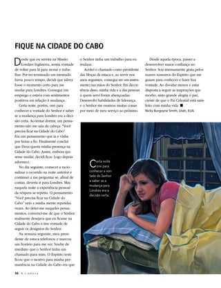FIQUE NA CIDADE DO CABO

D    esde que eu servira na Missão
     Londres Inglaterra, sentia vontade
de voltar para lá para morar e traba-
                                          o Senhor tinha um trabalho para eu
                                          realizar.
                                             Aceitei o chamado como presidente
                                                                                        Desde aquela época, passei a
                                                                                     desenvolver maior confiança no
                                                                                     Senhor. Sou imensamente grata pelos
lhar. Por ter terminado um mestrado       das Moças da estaca e, ao servir nos       suaves sussurros do Espírito que me
havia pouco tempo, decidi que talvez      anos seguintes, consegui ser um instru-    guiam para conhecer e fazer Sua
fosse o momento certo para me             mento nas mãos do Senhor. Em decor-        vontade. Ao duvidar menos e estar
mudar para Londres. Consegui um           rência disso, minha vida e a das pessoas   disposta a seguir as inspirações que
emprego e estava com sentimentos          a quem servi foram abençoadas.             recebo, sinto grande alegria e paz,
positivos em relação à mudança.           Desenvolvi habilidades de liderança,       ciente de que o Pai Celestial está satis-
   Certa noite, porém, orei para          e o Senhor me ensinou muitas coisas        feito com minha vida. ◼
conhecer a vontade do Senhor e saber      por meio de meu serviço ao próximo.        Nicky Burgoyne Smith, Utah, EUA
se a mudança para Londres era a deci-
são certa. Ao tentar dormir, um pensa-
mento não me saía da cabeça: “Você
precisa ficar na Cidade do Cabo”.
Era um pensamento que ia e vinha
por horas a fio. Finalmente concluí
que Deus queria minha presença na
Cidade do Cabo. Assim, embora qui-
sesse mudar, decidi ficar. Logo depois
adormeci.
   No dia seguinte, comecei a racio-            C    erta noite
                                                     orei para
                                                conhecer a von-
nalizar o ocorrido na noite anterior e
continuei a me perguntar se, afinal de          tade do Senhor
contas, deveria ir para Londres. Mas            e saber se a
                                                mudança para
naquela noite a experiência pessoal
                                                Londres era a
da véspera se repetiu. O pensamento
                                                decisão certa.
“Você precisa ficar na Cidade do
Cabo” veio a minha mente repetidas
vezes. Ao deter-me naqueles pensa-
mentos, convenci-me de que o Senhor
realmente desejava que eu ficasse na
Cidade do Cabo e tive vontade de
seguir os desígnios do Senhor.
   Na semana seguinte, meu presi-
dente de estaca telefonou e marcou
um horário para me ver. Soube de
imediato que o Senhor tinha um
chamado para mim. O Espírito testi-
ficou que o motivo para minha per-
manência na Cidade do Cabo era que

36	 A L i a h o n a
 
