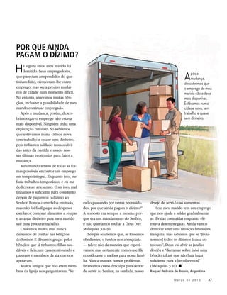 POR QUE AINDA
PAGAM O DÍZIMO?
H    á alguns anos, meu marido foi


                                                                                                       A
     demitido. Seus empregadores,
                                                                                                           pós a
que pareciam arrependidos do que
                                                                                                           mudança,
tinham feito, ofereceram-lhe outro                                                                     descobrimos que
emprego, mas seria preciso mudar-                                                                      o emprego de meu
nos de cidade num momento difícil.                                                                     marido não estava
No entanto, antevimos muitas bên-                                                                      mais disponível.
çãos, inclusive a possibilidade de meu                                                                 Estávamos numa
marido continuar empregado.                                                                            cidade nova, sem
   Após a mudança, porém, desco-                                                                       trabalho e quase
brimos que o emprego não estava                                                                        sem dinheiro.
mais disponível. Ninguém tinha uma
explicação razoável. Só sabíamos
que estávamos numa cidade nova,
sem trabalho e quase sem dinheiro,
pois tínhamos saldado nossas dívi-
das antes da partida e usado nos-
sas últimas economias para fazer a
mudança.
   Meu marido tentou de todas as for-
mas possíveis encontrar um emprego
em tempo integral. Enquanto isso, ele
fazia trabalhos temporários, e eu me
dedicava ao artesanato. Com isso, mal
tínhamos o suficiente para o sustento
depois de pagarmos o dízimo ao
Senhor. Fomos comedidos em tudo,         estão passando por tantas necessida-     desejo de servi-Lo só aumentou.
mas não foi fácil pagar as despesas      des, por que ainda pagam o dízimo?”         Hoje meu marido tem um emprego
escolares, comprar alimentos e roupas    A resposta era sempre a mesma: por-      que nos ajuda a saldar gradualmente
e arranjar dinheiro para meu marido      que era um mandamento do Senhor,         as dívidas contraídas enquanto ele
sair para procurar trabalho.             e não queríamos roubar a Deus (ver       estava desempregado. Ainda vamos
   Choramos muito, mas nunca             Malaquias 3:8–9).                        demorar a ter uma situação financeira
deixamos de confiar nas bênçãos              Sempre soubemos que, se fôssemos     tranquila, mas sabemos que se “[trou-
do Senhor. E dávamos graças pelas        obedientes, o Senhor nos abençoaria      xermos] todos os dízimos à casa do
bênçãos que já tínhamos: filhas sau-     — talvez não da maneira que esperá-      tesouro”, Deus vai abrir as janelas
dáveis e fiéis, um casamento unido e     vamos, mas certamente com o que Ele      do céu e “derramar sobre [nós] uma
parentes e membros da ala que nos        considerasse o melhor para nossa famí-   bênção tal até que não haja lugar
apoiavam.                                lia. Nunca usamos nossos problemas       suficiente para a [recolhermos]”
   Muitos amigos que não eram mem-       financeiros como desculpa para deixar    (Malaquias 3:10). ◼
bros da Igreja nos perguntavam: “Se      de servir ao Senhor; na verdade, nosso   Raquel Pedraza de Brosio, Argentina

                                                                                        	        M a r ç o d e 2 0 1 3 	37
 