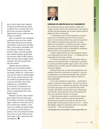 JOVENS ADULTOS 
FOTOGRAFIA: GEIR WEGGERSEN




                             que no início tinham sido negativas          SUPERAR OS OBSTÁCULOS AO CASAMENTO
                             acabaram reconhecendo que minha              Num devocional para os jovens adultos, o Élder Earl C.
                             escolha foi boa e acertada. Elas veem        Tingey, membro emérito do Primeiro Quórum dos Setenta,
                             que de fato encontrei a felicidade.          abordou seis preocupações que os jovens adultos solteiros
                             Agradeceram-me por confiar em mim            podem ter sobre o casamento:
                             mesma e no Senhor.”                             “1. Pode parecer que há menos pressão ou incentivo
                                Após o casamento, Ane e Benjamin          para que os missionários que retornam do campo se
                             mudaram-se para uma nova cidade              casem. Se vocês estão achando isso, essa é uma premissa
                             onde ambos iniciaram seus estudos            falsa. Todos os missionários que retornam do campo
                             universitários. Logo tiveram uma filha,      devem ser incentivados, ao voltarem para casa, a perma­
                                                                          necer ativos na Igreja, assegurar seus estudos, adquirir
                             Olea, e Ane trancou a faculdade. Ane
                                                                          aptidões profissionais e tomar as providências necessárias
                             vai continuar a estudar em tempo
                                                                          para encontrar uma companheira eterna.
                             parcial e online, o que lhe permitirá
                                                                             2. Alguns rapazes sentem que não conseguem satisfa­
                             tanto adquirir instrução quanto ficar
                                                                          zer as expectativas de certas moças. (…) A devida comuni­
                             em casa para cuidar da filha. Embora         cação pode remover essa incerteza.
                             saiba que esses ajustes exigirão muito          3. A ênfase nos estudos ou na carreira pode colocar o
                             empenho, Ane não precisará abrir             casamento em segundo plano. O casamento, os estudos
                             mão dos estudos.                             e a carreira profissional podem seguir juntos. Uma carreira
                                “Algumas pessoas podem ter                profissional sem a família, quando a família é possível, é
                             achado que eu precisaria sacrificar          uma triste tragédia.
                             muitas coisas para me casar e consti-           4. Não permitam que sua vida seja simplesmente uma
                             tuir família”, afirma ela, “e talvez pare-   existência divertida, emocionante ou egoísta. A vida não
                             cesse que sim. Mas na verdade ganhei         é simplesmente um parque de diversões. Não se deixem
                             tudo. Sei que, quando opto por colo-         seduzir pela aquisição de posses materiais. Aceitem as
                             car o Senhor em primeiro lugar, tudo         responsabilidades.
                             o mais me será dado. Estou muita                5. Uma visão negativa do casamento (…) pode desen­
                             animada com a possibilidade                  corajar o casamento. Alguns dizem: ‘Por que me casar se
                                                                          há tantos divórcios?’ A existência de divórcios não significa
                             de me formar e sou grata por isso.
                                                                          que vocês não possam ter um casamento feliz e bem-
                             Mas, acima de tudo, sou grata por
                                                                          sucedido. Não deixem as ações dos outros influenciarem
                             termos a oportunidade de ser uma
                                                                          suas decisões. Vocês precisam tomar a firme decisão de
                             família eterna!”                             que o seu casamento não será um fracasso.
                                Benjamin concorda. “Deus sempre              6. Algumas pessoas adiam o casamento por motivos
                             guiou minha vida de tal forma que            financeiros. Adiar o casamento até que haja dinheiro
                             fui orientado a colocá-Lo em primeiro        suficiente para sustentar certo estilo de vida não é uma
                             lugar”, ressalta ele. “Para mim, não foi     decisão sábia. Grande parte da vida em comum — vencer
                             uma escolha entre a família e a edu-         dificuldades, adaptar-se e aprender a lidar com os proble­
                             cação; era a família em primeiro lugar       mas da vida — tudo isso será perdido.”
                             e os estudos ao mesmo tempo. E o             “Três Mensagens para os Jovens Adultos”, A Liahona, abril de 2007, p. 26.
                             mesmo se dá com as demais decisões.
                             Não é Deus ou nada. É Deus em pri-
                             meiro lugar e tudo o mais vem como
                             consequência.” ◼

                                                                                                                   	          M a r ç o d e 2 0 1 3 	41
 