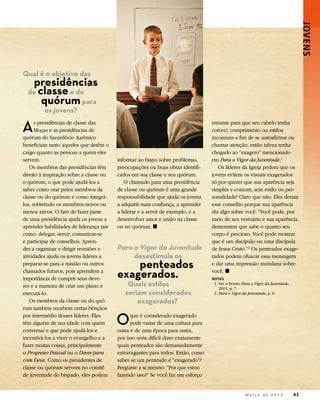 JOVENS 
Qual é o objetivo das
   presidências
  de classe e de
      quórum para
         os jovens?

A     s presidências de classe das
      Moças e as presidências de
quórum do Sacerdócio Aarônico
                                                                                   enorme para que seu cabelo tenha
                                                                                   cor(es), comprimento ou estilos
                                                                                   incomuns a fim de se autoafirmar ou
beneficiam tanto aqueles que detêm o                                               chamar atenção, então talvez tenha
cargo quanto as pessoas a quem eles                                                chegado ao “exagero” mencionado
servem.                                  informar ao bispo sobre problemas,        em Para o Vigor da Juventude.1
   Os membros das presidências têm       preocupações ou boas obras identifi-         Os líderes da Igreja pedem que os
direito à inspiração sobre a classe ou   cados em sua classe e seu quórum.         jovens evitem os visuais exagerados
o quórum, o que pode ajudá-los a             O chamado para uma presidência        só por querer que sua aparência seja
saber como orar pelos membros da         de classe ou quórum é uma grande          simples e comum, sem estilo ou per-
classe ou do quórum e como integrá-      responsabilidade que ajuda os jovens      sonalidade? Claro que não. Eles deram
los, sobretudo os membros novos ou       a adquirir mais confiança, a aprender     esse conselho porque sua aparência
menos ativos. O fato de fazer parte      a liderar e a servir de exemplo, e a      diz algo sobre você. “Você pode, por
de uma presidência ajuda os jovens a     desenvolver amor e união na classe        meio de seu vestuário e sua aparência,
aprender habilidades de liderança tais   ou no quórum. ◼                           demonstrar que sabe o quanto seu
como: delegar, servir, comunicar-se                                                corpo é precioso. Você pode mostrar
e participar de conselhos. Apren-                                                  que é um discípulo ou uma discípula
der a organizar e dirigir reuniões e     Para o Vigor da Juventude                 de Jesus Cristo.” 2 Os penteados exage-
atividades ajuda os jovens líderes a          desestimula os                       rados podem ofuscar essa mensagem
preparar-se para a missão ou outros          penteados                             e dar uma impressão mundana sobre
chamados futuros, pois aprendem a
importância de cumprir seus deve-        exagerados.                               você. ◼
                                                                                   NOTAS
res e a maneira de criar um plano e          Quais estilos                         	 1. Ver o livreto Para o Vigor da Juventude,
                                                                                        2011, p. 7.
executá-lo.                                 seriam considerados                    	2. Para o Vigor da Juventude, p. 6.
   Os membros da classe ou do quó-              exagerados?
rum também recebem certas bênçãos
por intermédio desses líderes. Eles
têm alguém de sua idade com quem
conversar e que pode ajudá-los e
                                         O     que é considerado exagerado
                                               pode variar de uma cultura para
                                         outra e de uma época para outra,
incentivá-los a viver o evangelho e a    por isso seria difícil dizer exatamente
fazer muitas coisas, principalmente      quais penteados são demasiadamente
o Progresso Pessoal ou o Dever para      extravagantes para todos. Então, como
com Deus. Como os presidentes de         saber se um penteado é “exagerado”?
classe ou quórum servem no comitê        Pergunte a si mesmo: “Por que estou
de juventude do bispado, eles podem      fazendo isso?” Se você faz um esforço


                                                                                           	          M a r ç o d e 2 0 1 3 	43
 