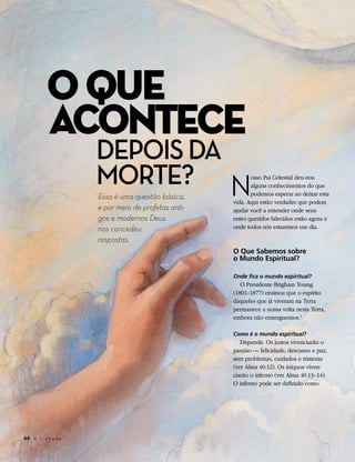 O QUE
           ACONTECE
                      DEPOIS DA
                      MORTE? N                              osso Pai Celestial deu-nos
                                                            alguns conhecimentos do que
                                                            podemos esperar ao deixar esta
                      Essa é uma questão básica,
                                                     vida. Aqui estão verdades que podem
                      e por meio de profetas anti-   ajudar você a entender onde seus
                      gos e modernos Deus            entes queridos falecidos estão agora e
                      nos concedeu                   onde todos nós estaremos um dia.

                      respostas.
                                                     O Que Sabemos sobre
                                                     o Mundo Espiritual?

                                                     Onde fica o mundo espiritual?
                                                        O Presidente Brigham Young
                                                     (1801–1877) ensinou que o espírito
                                                     daqueles que já viveram na Terra
                                                     permanece a nossa volta nesta Terra,
                                                     embora não enxerguemos.1

                                                     Como é o mundo espiritual?
                                                        Depende. Os justos vivenciarão o
                                                     paraíso — felicidade, descanso e paz,
                                                     sem problemas, cuidados e tristezas
                                                     (ver Alma 40:12). Os iníquos viven-
                                                     ciarão o inferno (ver Alma 40:13–14).
                                                     O inferno pode ser definido como




44	 A L i a h o n a
 