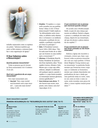 • 	Perfeito. “O espírito e o corpo       O que acontecerá com as pessoas
                                                serão reunidos em sua perfeita        que morreram quando crianças?
                                                forma” (Alma 11:43). O Presi-            De acordo com o Profeta Joseph
                                                dente Joseph F. Smith explicou:       Smith, os pais de uma criança que
                                                “As deformidades serão remo-          morreu na infância “[terão] a alegria,
                                                vidas; os defeitos serão elimina-     o prazer e a satisfação de nutrir essa
                                                dos e os homens e as mulheres         criança, depois de sua ressurreição,
                                                alcançarão a perfeição de seu         até que ela alcance a plena estatura
                                                espírito, a perfeição concebida       de seu espírito”.12
trabalho missionário entre os espíritos         por Deus no princípio”.9
em prisão.7 Sabemos também que               • 	Belo. O Presidente Lorenzo            O que acontecerá com as pessoas
entre os fiéis existem a estrutura fami-        Snow (1814–1901) disse: “Não          que foram cremadas ou não foram
                                                                                      enterradas?
liar e uma organização da Igreja.8              há nada mais bonito de se olhar
                                                que um homem ou uma mulher               Embora a Igreja não incentive a
O Que Sabemos sobre                             após a ressurreição”.10               cremação, cremos que, haja o que




                                                                                                                                ELE VIVE, DE SIMON DEWEY; À DIREITA, ILUSTRAÇÃO: G. BOJORN THORKELSON
a Ressurreição?                              • 	Glorioso. O Presidente Boyd K.        houver, todas as pessoas ressuscita-
                                                Packer, Presidente do Quórum          rão com um corpo perfeito. O Presi-
Quantas pessoas ressuscitarão?                  dos Doze Apóstolos, disse: “Nosso     dente Brigham Young ensinou que
   Todas as pessoas que já viveram              espírito é jovem, vibrante e belo.    na ressurreição “as partículas funda-
na Terra ressuscitarão (ver I Coríntios         Mesmo que o corpo seja velho,         mentais que formavam nosso corpo
15:21–23).                                      enfermo, aleijado ou deficiente       aqui, se realmente as honrarmos,
                                                sob qualquer aspecto, quando o        mesmo que estejam depositadas nas
Qual será a aparência de um corpo               espírito e o corpo forem reunidos     profundezas do mar e ainda que
ressuscitado?                                   na ressurreição seremos gloriosos,    uma partícula esteja no norte, outra
   Um corpo ressuscitado será:                  seremos glorificados”.11              no sul, outra no leste e outra no
   • 	Imortal. “Este corpo mortal            • 	Sem tristezas nem dores. “E           oeste, serão reunidas num piscar de
      será levantado num corpo imor-            não haverá mais morte, nem            olhos, e nosso espírito tomará posse
      tal (…) para não mais morrer”             pranto, nem clamor, nem dor”          delas”.13
      (Alma 11:45).                             (Apocalipse 21:4).




                                                                                                   SEGUNDA RESSURREIÇÃO
Quem ressuscitará e quando?
                                                                                                   OU “RESSURREIÇÃO DOS
PRIMEIRA RESSURREIÇÃO OU “RESSURREIÇÃO DOS JUSTOS” (DC 76:17)                                     INJUSTOS” (DC 76:17)

Na Ressurreição                            Na Segunda Vinda de Cristo       No Início do           No Fim do Milênio
de Cristo                                  Aqueles que receberão            Milênio                                 Filhos de
                                                                                                   Aqueles que
Os profetas e algumas                      uma glória celestial             Aqueles que rece­      receberão        perdição
outras pessoas justas                      (ver DC 76:50–70;               berão uma glória       uma glória       (ver DC
que receberão uma gló­                     88:96–98).                       terrestre (ver DC     telestial (ver   76:43–48;
ria celestial (ver Mosias                                                   88:99).                DC 76:85;       88:102).
15:21–25).                                                                                         88:100–101).

46	 A L i a h o n a
 