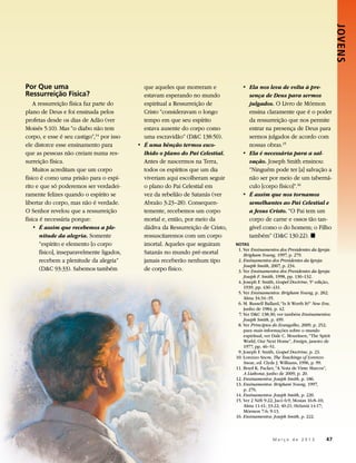 JOVENS 
Por Que uma                                    que aqueles que morreram e             • 	Ela nos leva de volta à pre-
Ressurreição Física?                           estavam esperando no mundo                sença de Deus para sermos
    A ressurreição física faz parte do         espiritual a Ressurreição de              julgados. O Livro de Mórmon
plano de Deus e foi ensinada pelos             Cristo “consideravam o longo              ensina claramente que é o poder
profetas desde os dias de Adão (ver            tempo em que seu espírito                 da ressurreição que nos permite
Moisés 5:10). Mas “o diabo não tem             estava ausente do corpo como              entrar na presença de Deus para
corpo, e esse é seu castigo”,14 por isso       uma escravidão” (DC 138:50).             sermos julgados de acordo com
ele distorce esse ensinamento para          • 	É uma bênção termos esco-                 nossas obras.15
que as pessoas não creiam numa res-            lhido o plano do Pai Celestial.        • 	Ela é necessária para a sal-
surreição física.                              Antes de nascermos na Terra,              vação. Joseph Smith ensinou:
    Muitos acreditam que um corpo              todos os espíritos que um dia             “Ninguém pode ter [a] salvação a
físico é como uma prisão para o espí-          viveriam aqui escolheram seguir           não ser por meio de um taberná-
rito e que só poderemos ser verdadei-          o plano do Pai Celestial em               culo [corpo físico]”.16
ramente felizes quando o espírito se           vez da rebelião de Satanás (ver        • 	É assim que nos tornamos
libertar do corpo, mas não é verdade.          Abraão 3:23–28). Consequen-               semelhantes ao Pai Celestial e
O Senhor revelou que a ressurreição            temente, recebemos um corpo               a Jesus Cristo. “O Pai tem um
física é necessária porque:                    mortal e, então, por meio da              corpo de carne e ossos tão tan-
    • 	É assim que recebemos a ple-            dádiva da Ressurreição de Cristo,         gível como o do homem; o Filho
       nitude da alegria. Somente              ressuscitaremos com um corpo              também” (DC 130:22). ◼
       “espírito e elemento [o corpo           imortal. Aqueles que seguiram       NOTAS
                                                                                   	 1. Ver Ensinamentos dos Presidentes da Igreja:
       físico], inseparavelmente ligados,      Satanás no mundo pré-mortal              Brigham Young, 1997, p. 279.
       recebem a plenitude da alegria”         jamais receberão nenhum tipo        	2. Ensinamentos dos Presidentes da Igreja:
                                                                                        Joseph Smith, 2007, p. 234.
       (DC 93:33). Sabemos também             de corpo físico.                    	 3. Ver Ensinamentos dos Presidentes da Igreja:
                                                                                        Joseph F. Smith, 1998, pp. 130–132.
                                                                                   	 4. Joseph F. Smith, Gospel Doctrine, 5ª edição,
                                                                                        1939, pp. 430–431.
                                                                                   	 5. Ver Ensinamentos: Brigham Young, p. 282;
                                                                                        Alma 34:34–35.
                                                                                   	 6. M. Russell Ballard, “Is It Worth It?” New Era,
                                                                                        junho de 1984, p. 42.
                                                                                   	 7. Ver DC 138:30; ver também Ensinamentos:
                                                                                        Joseph Smith, p. 499.
                                                                                   	 8. Ver Princípios do Evangelho, 2009, p. 252;
                                                                                        para mais informações sobre o mundo
                                                                                        espiritual, ver Dale C. Mouritsen, “The Spirit
                                                                                        World, Our Next Home”, Ensign, janeiro de
                                                                                        1977, pp. 46–51.
                                                                                   	 9. Joseph F. Smith, Gospel Doctrine, p. 23.
                                                                                   	 0. Lorenzo Snow, The Teachings of Lorenzo
                                                                                    1
                                                                                        Snow, ed. Clyde J. Williams, 1996, p. 99.
                                                                                   	 1. Boyd K. Packer, “A Nota de Vinte Marcos”,
                                                                                    1
                                                                                        A Liahona, junho de 2009, p. 20.
                                                                                   	12. Ensinamentos: Joseph Smith, p. 186.
                                                                                   	13. Ensinamentos: Brigham Young, 1997,
                                                                                        p. 276.
                                                                                   	14. Ensinamentos: Joseph Smith, p. 220.
                                                                                   	 5. Ver 2 Néfi 9:22; Jacó 6:9; Mosias 16:8–10;
                                                                                    1
                                                                                        Alma 11:41; 33:22; 40:21; Helamã 14:17;
                                                                                        Mórmon 7:6; 9:13.
                                                                                   	16. Ensinamentos: Joseph Smith, p. 222.



                                                                                           	          M a r ç o d e 2 0 1 3 	47
 