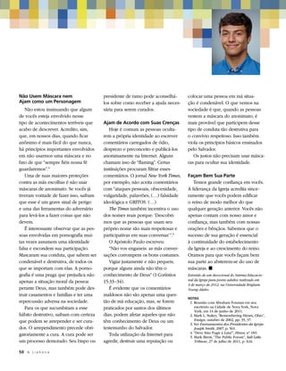 Não Usem Máscara nem                     presidente de ramo pode aconselhá-      colocar uma pessoa em má situa-
Ajam como um Personagem                  los sobre como receber a ajuda neces-   ção é condenável. O que vemos na
   Não estou insinuando que algum        sária para serem curados.               sociedade é que, quando as pessoas
de vocês esteja envolvido nesse                                                  vestem a máscara do anonimato, é
tipo de acontecimentos terríveis que     Ajam de Acordo com Suas Crenças         mais provável que participem desse
acabo de descrever. Acredito, sim,          Hoje é comum as pessoas oculta-      tipo de conduta tão destrutiva para
que, em nossos dias, quando ficar        rem a própria identidade ao escrever    o convívio respeitoso. Isso também
anônimo é mais fácil do que nunca,       comentários carregados de ódio,         viola os princípios básicos ensinados
há princípios importantes envolvidos     desprezo e preconceito e publicá-los    pelo Salvador.
em não usarmos uma máscara e no          anonimamente na Internet. Alguns           Os justos não precisam usar másca-
fato de que “sempre fiéis nossa fé       chamam isso de “flaming”. Certas        ras para ocultar sua identidade.
guardaremos”.4                           instituições procuram filtrar esses
   Uma de suas maiores proteções         comentários. O jornal New York Times,   Façam Bem Sua Parte
contra as más escolhas é não usar        por exemplo, não aceita comentários        Temos grande confiança em vocês.
máscaras de anonimato. Se vocês já       com “ataques pessoais, obscenidade,     A liderança da Igreja acredita since-
tiveram vontade de fazer isso, saibam    vulgaridade, palavrões, (…) falsidade   ramente que vocês podem edificar
que esse é um grave sinal de perigo      ideológica e GRITOS. (…)                o reino de modo melhor do que
e uma das ferramentas do adversário         The Times também incentiva o uso     qualquer geração anterior. Vocês não
para levá-los a fazer coisas que não     dos nomes reais porque: ‘Descobri-      apenas contam com nosso amor e
devem.                                   mos que as pessoas que usam seu         confiança, mas também com nossas
   É interessante observar que as pes-   próprio nome são mais respeitosas e     orações e bênçãos. Sabemos que o
soas envolvidas em pornografia mui-      participativas em suas conversas’”.5    sucesso de sua geração é essencial
tas vezes assumem uma identidade            O Apóstolo Paulo escreveu:           à continuidade do estabelecimento
falsa e escondem sua participação.          “Não vos enganeis: as más conver-    da Igreja e ao crescimento do reino.
Mascaram sua conduta, que sabem ser      sações corrompem os bons costumes.      Oramos para que vocês façam bem
condenável e destrutiva, de todos os        Vigiai justamente e não pequeis;     sua parte ao absterem-se do uso de
que se importam com elas. A porno-       porque alguns ainda não têm o           máscaras. ◼
grafia é uma praga que prejudica não     conhecimento de Deus” (I Coríntios      Extraído de um devocional do Sistema Educacio-
apenas a situação moral da pessoa        15:33–34).                              nal da Igreja para jovens adultos realizado em
                                                                                 4 de março de 2012, na Universidade Brigham
perante Deus, mas também pode des-          É evidente que os comentários        Young–Idaho.
truir casamentos e famílias e ter uma    maldosos não são apenas uma ques-
                                                                                 NOTAS
repercussão adversa na sociedade.        tão de má educação, mas, se forem       	 1. Reunião com Abraham Foxman em seu
   Para os que sucumbiram a esse         praticados por santos dos últimos            escritório na Cidade de Nova York, Nova
                                                                                      York, em 14 de junho de 2011.
hábito destrutivo, saibam com certeza    dias, podem afetar aqueles que não      	 2. Mark L. Staker, “Remembering Hiram, Ohio”,
que podem se arrepender e ser cura-      têm conhecimento de Deus ou um               Ensign, outubro de 2002, pp. 35, 37.
                                                                                 	 3. Ver Ensinamentos dos Presidentes da Igreja:
dos. O arrependimento precede obri-      testemunho do Salvador.                      Joseph Smith, 2007, p. 561.
                                                                                 	 4. “Deve Sião Fugir à Luta?”, Hinos, nº 183.
gatoriamente a cura. A cura pode ser        Toda utilização da Internet para     	 5. Mark Brent, “The Public Forum”, Salt Lake
um processo demorado. Seu bispo ou       agredir, destruir uma reputação ou           Tribune, 27 de julho de 2011, p. A16.

50	 A L i a h o n a
 