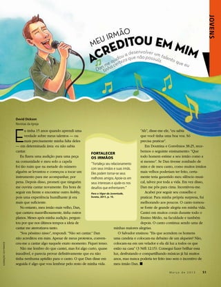 JOVENS 
                                                                                     O
                                                                                 IRMÃ
                                                                             ME
                                                                               U
                                                                                      ITOUD desenvolver uEM MIM
                                                                                 REdou aa que não possuma talento
                                                                             AC me aa jcuertez
                                                                               n
                                                                                                         í .      qu e
                                                                                                                       eu
                                                                                 D a tinh




                          David Dickson
                          Revistas da Igreja




                          E
                                u tinha 15 anos quando aprendi uma                                                 “Ah”, disse-me ele, “eu sabia
                                verdade sobre meus talentos — ou                                                   que você tinha uma boa voz. Só
                                mais precisamente minha falta deles                                                precisa praticar”.
                          — em determinada área: eu não sabia                                                         Em Doutrina e Convênios 38:25, rece-
                          cantar.                                                                                  bemos o seguinte ensinamento: “Que
                                                                            FORTALECER
                             Eu fizera uma audição para uma peça            OS IRMÃOS                              todo homem estime a seu irmão como a
                          na comunidade e meu solo a capela                                                        si mesmo”. Se Dan tivesse zombado de
                                                                            “Fortaleça seu relacionamento
                          foi tão ruim que na metade do número                                                     mim e de meu canto, como muitos irmãos
                                                                            com seus irmãos e suas irmãs.
                          alguém se levantou e começou a tocar um           Eles podem tornar-se seus              mais velhos poderiam ter feito, certa-
                          instrumento para me acompanhar, por               melhores amigos. Apoie-os em           mente teria garantido meu silêncio musi-
                          pena. Depois disso, prometi que ninguém           seus interesses e ajude-os nos         cal, talvez por toda a vida. Em vez disso,
                          me ouviria cantar novamente. Era hora de          desafios que enfrentarem.”             Dan me pôs para cima. Incentivou-me.
                          seguir em frente e encontrar outro hobby,         Para o Vigor da Juventude,                Acabei por seguir seu conselho e
                          pois uma experiência humilhante já era            livreto, 2011, p. 15.                  praticar. Para minha própria surpresa, fui
                          mais que suficiente.                                                                     melhorando aos poucos. O canto tornou-
                             No entanto, meu irmão mais velho, Dan,                                                se fonte de grande alegria em minha vida.
                          que cantava maravilhosamente, tinha outros                                               Cantei em muitos corais durante todo o
                          planos. Meses após minha audição, pergun-                                                Ensino Médio, na faculdade e também
                          tou por que nos últimos tempos a ideia de                                                depois. O canto continua sendo uma de
                          cantar me aterrorizava tanto.                                          minhas maiores alegrias.
                             “Sou péssimo nisso”, respondi. “Não sei cantar.” Dan                   O Salvador ensinou: “Eis que acendem os homens
                          não acreditou em mim. Apesar de meus protestos, conven-                uma candeia e colocam-na debaixo de um alqueire? Não,
                          ceu-me a cantar algo naquele exato momento. Fiquei tenso. colocam-na em um velador e ela dá luz a todos os que
ILUSTRAÇÃO: GUY FRANCIS




                             Não me lembro do que cantei, mas foi algo curto, quase              estão na casa” (3 Néfi 12:15). Consegui fazer brilhar essa
                          inaudível, e parecia provar definitivamente que eu não                 luz, desfrutando e compartilhando músicas já há muitos
                          tinha nenhuma aptidão para o canto. O que Dan disse em                 anos, mas nunca poderia ter feito isso sem o incentivo de
                          seguida é algo que vou lembrar pelo resto de minha vida.               meu irmão Dan. ◼

                                                                                                                          	        M a r ç o d e 2 0 1 3 	51
 