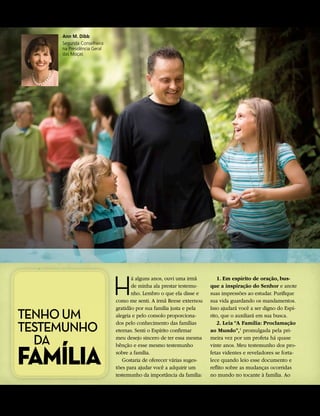 PAR A O VIGOR DA JUVENTUDE


                      Ann M. Dibb
                      Segunda Conselheira
                      na Presidência Geral
                      das Moças




                                             H
                                                    á alguns anos, ouvi uma irmã         1. Em espírito de oração, bus-
                                                    de minha ala prestar testemu-    que a inspiração do Senhor e anote
                                                    nho. Lembro o que ela disse e    suas impressões ao estudar. Purifique
                                             como me senti. A irmã Reese externou    sua vida guardando os mandamentos.

TENHO UM
                                             gratidão por sua família justa e pela   Isso ajudará você a ser digno do Espí-
                                             alegria e pelo consolo proporciona-     rito, que o auxiliará em sua busca.

TESTEMUNHO                                   dos pelo conhecimento das famílias
                                             eternas. Senti o Espírito confirmar
                                                                                         2. Leia “A Família: Proclamação
                                                                                     ao Mundo”,1 promulgada pela pri-

  DA                                         meu desejo sincero de ter essa mesma    meira vez por um profeta há quase



FAMÍLIA
                                             bênção e esse mesmo testemunho          vinte anos. Meu testemunho dos pro-
                                             sobre a família.                        fetas videntes e reveladores se forta-
                                                Gostaria de oferecer várias suges-   lece quando leio esse documento e
                                             tões para ajudar você a adquirir um     reflito sobre as mudanças ocorridas
                                             testemunho da importância da família:   no mundo no tocante à família. Ao


52	 A L i a h o n a
 