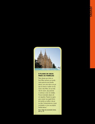 JOVENS 
                                                                    ler a proclamação, tome nota das          familiares e pode melhorá-los. Se            6. Aja de acordo com o que
                                                                    doutrinas, dos conselhos, das adver-      os padrões e mandamentos forem            aprender em seu estudo e aplique
                                                                    tências e das bênçãos prometidas          seguidos por todos os membros, eles       o que aprendeu em sua família (ver
                                                                    e o que eles significam para você         serão abençoados com a companhia          DC 88:119).
                                                                    pessoalmente.                             do Espírito Santo e serão dignos             Já ouvi testemunhos tocantes de
                                                                       3. Estude as palavras dos profe-       das ordenanças e dos convênios            moças que fizeram a terceira experiên-
                                                                    tas e das Autoridades Gerais. Suas        sagrados do templo, que abençoa-          cia do valor Natureza Divina no Pro-
                                                                    palavras são inspiradas e abençoam        rão cada família agora e por toda a       gresso Pessoal. Nessa seção as jovens
                                                                    quem nelas crê e as segue. Por exem-      eternidade.                               são convidadas a fazer um esforço
                                                                    plo, o Presidente Thomas S. Monson                                                  especial para fortalecer suas relações
                                                                    ensinou: “A família deve manter seu                                                 familiares durante duas semanas (os
                                                                    lugar de destaque em nosso modo                                                     rapazes podem encontrar um plano
                                                                    de vida, pois é a única base possível                                               semelhante em Cumprir Meu Dever
                                                                    sobre a qual uma sociedade de seres                                                 para com Deus, 2010, pp. 80–81). Uma
                                                                    humanos responsáveis achou possí-                                                   moça conta: “Vivi um milagre. Amo
                                                                    vel edificar para o futuro e manter os                                              minha irmã, e tudo aconteceu em
                                                                    valores que prezamos no presente”.2                                                 apenas duas semanas! Fiz a meta de
                                                                       4. Estude as escrituras. Elas                                                    repetir essa experiência pessoal com
                                                                    contêm vários exemplos de famílias                                                  cada membro de minha família todos
                                                                    alicerçadas na justiça, na obediência e                                             os anos. Por quê? Porque isso me
                                                                    na fé no testemunho de Jesus Cristo.                                                trouxe muita felicidade!”
                                                                    Leia as escrituras, sobretudo o Livro                                                  7. Ore e busque a confirma-
                                                                    de Mórmon, com a seguinte pergunta            O PLANO DE DEUS                       ção por meio do Espírito sobre
                                                                    em mente: “Que ensinamentos me                PARA AS FAMÍLIAS                      a importância da família. Seja
                                                                    abençoariam se aplicados a minha              “Deus deseja que todos os             paciente e vigilante. Um testemunho
                                                                    família presente e futura?”                    Seus filhos venham ao mundo          virá por meio do Espírito, porque “a
                                                                       5. Estude Para o Vigor da                   como parte de uma família            família foi ordenada por Deus” e “é a
                                                                    Juventude, principalmente a seção              eterna, com uma mãe e um pai         mais importante unidade nesta vida e
                                                                                                                   que se amam e cuidam um do
ILUSTRAÇÕES FOTOGRÁFICAS: DEPARTAMENTO DE SERVIÇOS DE PUBLICAÇÕES




                                                                    “Família”. Aprenda sobre as respon-                                                 na eternidade”.3
                                                                                                                   outro e dos filhos. Se sua vida
                                                                    sabilidades e bênçãos de uma família.                                                  Sei que se você fizer essas coisas
                                                                                                                   não for assim, seja paciente
                                                                    Anote o trabalho necessário para cada                                               dia virá em que você, assim como a
                                                                                                                   e continue a viver em retidão.
                                                                    membro criar e manter uma família                                                   irmã Reese, poderá se levantar e dizer:
                                                                                                                   Procure exemplos dignos de
                                                                    unida e centralizada no evangelho.             ser seguidos. Prepare-se agora       “Tenho um testemunho da família, e
                                                                    Reconheça como você pode fortale-              para cumprir seu papel divino        esse conhecimento me traz consolo e
                                                                    cer os relacionamentos dentro de sua           de marido ou mulher e de pai         alegria”. ◼
                                                                    família. Procure a segurança e o con-          ou mãe. Comprometa-se a casar        NOTAS
                                                                                                                                                        	 1. “A Família: Proclamação ao Mundo”, A Lia-
                                                                    solo encontrados na inserção à direita.        no templo e a criar sua própria           hona, novembro de 2010, última contracapa.
                                                                       Verdadeiramente, cada seção de              família eterna.”                     	2. Teachings of Thomas S. Monson, comp.
                                                                                                                                                             Lynne F. Cannegieter, 2011, p. 112.
                                                                    Para o Vigor da Juventude tem liga-           Para o Vigor da Juventude, livreto,   	3. Manual 2: Administração da Igreja, 2010,
                                                                    ção direta com os relacionamentos             2011, p. 15.                               1.1.1.



                                                                                                                                                                	         M a r ç o d e 2 0 1 3 	53
 