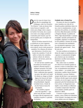 JOVENS 
Joshua J. Perkey
Revistas da Igreja




P
       erto do cume de Santa Cruz,          Cuidado com a Crosta Fina
       uma ilha do arquipélago das             Do ponto de vista do evangelho,
       Galápagos, estão Los Gemelos,        esses caminhos em volta de Los
“Os Gêmeos”. Cada um desses dois            Gemelos podem simbolizar várias coi-
vastos buracos é grande o sufi-             sas, como os mandamentos, os ensi-
ciente para abrigar vários campos           namentos dos profetas, os conselhos
de futebol. Da borda, eles se pare-         dos livros Meu Dever para com Deus
cem muito com antigas pedreiras             e Progresso Pessoal, os padrões de
construídas pelo homem, que for-            Para o Vigor da Juventude e o próprio
neciam pedras para os templos da            evangelho. Quando participamos do
Antiguidade.                                evangelho, seguimos os ensinamen-
   Apesar da beleza natural do local,       tos dos profetas e vivemos de acordo
as aparências às vezes enganam.             com a orientação dos mandamen-
Uma vegetação densa cobre o ter-            tos, encontramos segurança e paz.
reno tropical, exceto onde passam os        Quando não agimos assim… bem,
 caminhos. Foi a firmeza do terreno         há certo risco.
   que determinou o local da cons-             Às vezes, podemos ser tentados a
    trução dos caminhos. O solo de          deixar de seguir os mandamentos ou
     ambos os lados dos caminhos,           a ignorar os ensinamentos da Igreja
     embora coberto de arbustos,            por acharmos que são restritivos.
     plantas e até árvores, pode não        Queremos escolher nosso próprio
      ser tão estável.                      caminho na vida.
          Se você sair dos caminhos que        Mas, assim como os caminhos
       circundam Los Gemelos para           em volta de Los Gemelos ajudam as
       explorar a floresta tropical, a      pessoas a evitar as crostas finas e não
        qualquer momento você pode          cair, os mandamentos não limitam
         pisar num trecho que não é         nosso arbítrio — na verdade, pro-
         forte o suficiente para suportar   porcionam a melhor chance possível
          seu peso. Até onde você cairia?   de felicidade e sucesso. Podemos
          Só saberia ao chegar ao fundo.    sempre decidir fazer o que queremos.
           Alguns dos buracos de Santa      Podemos decidir seguir nosso próprio
           Cruz têm mais de 30 metros       caminho, em vez de seguir o que foi
         de profundidade. Segundo           preparado pelo Pai Celestial para nós.
                                                                                      FOTOGRAFIAS DE MOÇAS E FUNDO: JOSHUA J. PERKEY




        as lendas locais, o fundo de        Com certeza, só chegaremos mais
          um dos buracos nunca foi          rápido a nosso destino se trilharmos
           encontrado.                      o caminho comprovado. Encontrar
              Os caminhos seguem            nosso próprio caminho pode ser
           uma rota específica — que        doloroso e difícil.
        talvez nem dê tanta vontade            O mesmo se aplica aos manda-
      de seguir. Mas há segurança nos       mentos, como a Palavra de Sabedoria.
       caminhos traçados e a garantia       O Pai Celestial e Sua Igreja não tiram
         do destino.                        nosso arbítrio nem nos obrigam a
 
