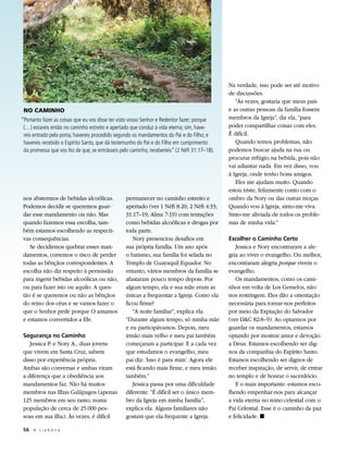 Na verdade, isso pode ser até motivo
                                                                                               de discussões.
                                                                                                  “Às vezes, gostaria que meus pais
 NO CAMINHO                                                                                    e as outras pessoas da família fossem
“Portanto fazei as coisas que eu vos disse ter visto vosso Senhor e Redentor fazer; porque     membros da Igreja”, diz ela, “para
 (…) estareis então no caminho estreito e apertado que conduz à vida eterna; sim, have-        poder compartilhar coisas com eles.
 reis entrado pela porta; havereis procedido segundo os mandamentos do Pai e do Filho; e       É difícil.
 havereis recebido o Espírito Santo, que dá testemunho do Pai e do Filho em cumprimento           Quando temos problemas, não
 da promessa que vos fez de que, se entrásseis pelo caminho, receberíeis” (2 Néfi 31:17–18).   podemos buscar ajuda na rua ou
                                                                                               procurar refúgio na bebida, pois não
                                                                                               vai adiantar nada. Em vez disso, vou
                                                                                               à Igreja, onde tenho bons amigos.
                                                                                                  Eles me ajudam muito. Quando
                                                                                               estou triste, felizmente conto com o
 nos abstermos de bebidas alcoólicas.            permanecer no caminho estreito e              ombro da Nory ou das outras moças.
 Podemos decidir se queremos guar-               apertado (ver 1 Néfi 8:20; 2 Néfi 4:33;       Quando vou à Igreja, sinto-me viva.
 dar esse mandamento ou não. Mas                 31:17–19; Alma 7:19) com tentações            Sinto-me aliviada de todos os proble-
 quando fazemos essa escolha, tam-               como bebidas alcoólicas e drogas por          mas de minha vida.”
 bém estamos escolhendo as respecti-             toda parte.
 vas consequências.                                 Nory presenciou desafios em                Escolher o Caminho Certo
    Se decidirmos quebrar esses man-             sua própria família. Um ano após                 Jessica e Nory encontraram a ale-
 damentos, corremos o risco de perder            o batismo, sua família foi selada no          gria ao viver o evangelho. Ou melhor,
 todas as bênçãos correspondentes. A             Templo de Guayaquil Equador. No               encontraram alegria porque vivem o
 escolha não diz respeito à permissão            entanto, vários membros da família se         evangelho.
 para ingerir bebidas alcoólicas ou não,         afastaram pouco tempo depois. Por                Os mandamentos, como os cami-
 ou para fazer isto ou aquilo. A ques-           algum tempo, ela e sua mãe eram as            nhos em volta de Los Gemelos, não
 tão é se queremos ou não as bênçãos             únicas a frequentar a Igreja. Como ela        nos restringem. Eles dão a orientação
 do reino dos céus e se vamos fazer o            ficou firme?                                  necessária para tornar-nos perfeitos
 que o Senhor pede porque O amamos                  “A noite familiar”, explica ela.           por meio da Expiação do Salvador
 e estamos convertidos a Ele.                    “Durante algum tempo, só minha mãe            (ver DC 82:8–9). Ao optarmos por
                                                 e eu participávamos. Depois, meu              guardar os mandamentos, estamos
 Segurança no Caminho                            irmão mais velho e meu pai também             optando por mostrar amor e devoção
    Jessica P. e Nory A., duas jovens            começaram a participar. E a cada vez          a Deus. Estamos escolhendo ser dig-
 que vivem em Santa Cruz, sabem                  que estudamos o evangelho, meu                nos da companhia do Espírito Santo.
 disso por experiência própria.                  pai diz: ‘Isso é para mim’. Agora ele         Estamos escolhendo ser dignos de
 Ambas são conversas e ambas viram               está ficando mais firme, e meu irmão          receber inspiração, de servir, de entrar
 a diferença que a obediência aos                também.”                                      no templo e de honrar o sacerdócio.
 mandamentos faz. Não há muitos                     Jessica passa por uma dificuldade             E o mais importante: estamos esco-
 membros nas Ilhas Galápagos (apenas             diferente. “É difícil ser o único mem-        lhendo empenhar-nos para alcançar
 125 membros em seu ramo, numa                   bro da Igreja em minha família”,              a vida eterna no reino celestial com o
 população de cerca de 25.000 pes-               explica ela. Alguns familiares não            Pai Celestial. Esse é o caminho da paz
 soas em sua ilha). Às vezes, é difícil          gostam que ela frequente a Igreja.            e felicidade. ◼

 56	 A L i a h o n a
 