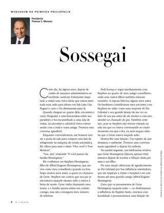 MENSAGEM DA PRIMEIRA PRESIDÊNCIA


                 Presidente
                 Thomas S. Monson




                                       Sossegai
                      C
                                erto dia, há alguns anos, depois de          Pedi licença e segui imediatamente com
                                cuidar de assuntos administrativos no     Stephen ao quarto de meu antigo conselheiro,
                                escritório, senti-me fortemente inspi-    onde seus outros filhos também estavam
                       rado a visitar uma viúva idosa que estava inter-   reunidos. A esposa falecera alguns anos antes.
                       nada num asilo para idosos em Salt Lake City.      Os familiares consideraram meu encontro com
                       Peguei o carro e fui diretamente para lá.          Stephen no salão como uma resposta do Pai
                           Quando cheguei ao quarto dela, encontrei-o     Celestial a seu grande desejo de me ver ao
                       vazio. Perguntei a uma funcionária sobre seu       lado de seu pai antes de ele morrer e com isso
                       paradeiro e fui encaminhado a uma sala de          atender ao chamado do pai. Também senti
                       visitas. Lá encontrei a adorável viúva conver-     isso, pois se Stephen não tivesse entrado na
                       sando com a irmã e outra amiga. Tivemos uma        sala em que eu estava conversando no exato
                       conversa agradável.                                momento em que o fez, eu nem sequer sabe-
                           Enquanto conversávamos, um homem veio          ria que o Gene estava naquele asilo.
                       até a porta da sala para comprar uma lata de          Demos-lhe uma bênção. Um espírito de paz
                       refrigerante na máquina de venda automática.       dominou o ambiente. Tivemos uma conversa
                       Ele olhou para mim e disse: “Ora, você é Tom       muito agradável, e depois fui embora.
                       Monson”.                                              Na manhã seguinte, um telefonema revelou


                                                                                                                             DETALHE DE DO MEDO À FÉ, DE HOWARD LYON, REPRODUÇÃO PROIBIDA
                           “Sou, sim”, respondi. “E você parece da        que Gene Hemingway falecera apenas vinte
                       família Hemingway.”                                minutos depois de receber a bênção dada por
                           Ele confirmou ser Stephen Hemingway,           mim e seu filho.
                       filho de Alfred Eugene Hemingway, que ser-            Fiz uma oração silenciosa de agradecimento
                       vira como meu conselheiro quando eu fora           ao Pai Celestial por Sua influência orientadora,
                       bispo muitos anos antes, a quem eu chamava         que me inspirara a visitar o hospital e me con-
                       de Gene. Stephen me contou que seu pai se          duzira até meu querido amigo Alfred Eugene
                       encontrava naquele mesmo asilo e estava à          Hemingway.
                       beira da morte. Gene vinha chamando meu               Creio que os pensamentos de Gene
                       nome, e a família queria entrar em contato         Hemingway naquela noite — ao desfrutarmos
                       comigo, mas não conseguira meu número              a influência do Espírito Santo, orarmos com
                       de telefone.                                       humildade e pronunciarmos uma bênção do

4	   A Liahona
 