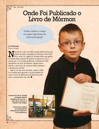 NA TRILHA




                           Onde Foi Publicado o
                            Livro de Mórmon
                           Venha conhecer comigo
                           um lugar importante da
                             história da Igreja!


   Jan Pinborough
   Revistas da Igreja




   N
           um dia de verão, em 1829, Joseph Smith entrou num
           prédio de tijolos vermelhos em Palmyra, Nova York,
           EUA, onde o Sr. Egbert B. Grandin tinha uma gráfica.
   O Profeta tinha acabado de traduzir as placas de ouro e
   queria que o Sr. Grandin publicasse os primeiros 5.000
   exemplares do Livro de Mórmon. Alguns meses
   depois, o novo livro de escrituras estava impresso




                                                                  FOTOGRAFIAS: BRENT WALTON
   e pronto para ser lido.
      Luke S., de oito anos de idade, visitou o Edifí-
   cio Grandin para aprender a incrível história de
   como o Livro de Mórmon foi publicado há 183
   anos, comemorados este mês. ◼




   A prensa nova do Sr. Grandin
            conseguia imprimir
      16 páginas de uma vez —
        duas vezes mais que os
         modelos mais antigos.

            Esta sala tem réplicas
               dos equipamentos
      utilizados para imprimir o
               Livro de Mórmon.




58	 A L i a h o n a
 