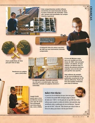 CRIANÇ AS 
                                                    Estes compartimentos contêm milhares
                                                    de letrinhas de metal chamadas de tipos.
                                                    As letras maiúsculas são chamadas “caixa
                                                    alta” porque eram guardadas nos compar-
                                                    timentos superiores.




                                                 O tipógrafo tinha de colocar uma letra
                                                 de cada vez num instrumento chamado
                                                 componedor.




                                                                                             O Livro de Mórmon come-
                                                                                             çou a ser vendido em 26 de
Eram usadas bolas de tinta
                                                                                             março de 1830. Cada exemplar
para pôr tinta no tipo.
                                                                                             custava 1,75 dólares. (O equi-
                                                                                             valente a 24 dólares hoje.) A
                                                                                             maioria das pessoas precisava
                                                                                             trabalhar cerca de dois dias
                                                                                             para ganhar essa quantia.
         Pendurava-se a página
             para a tinta secar.
                                                                                             Hoje milhares de exempla-
                                                                                             res do Livro de Mórmon são
                                                                                             publicados anualmente em 85
                                      As páginas grandes, chamadas assinatu-                 idiomas diferentes. Partes do
                                      ras, iam para a encadernação. Aqui eram                livro são também traduzidas
                                      dobradas, cortadas em páginas menores e                para mais 23 idiomas.
                                      costuradas.




                                                         NÃO FOI FÁCIL!
                                                         A parte do Livro de Mórmon de que Luke mais gosta
                                   Joseph Smith
                                   queria que o Livro    é a história de quando Néfi conseguiu pegar as placas
                                   de Mórmon tivesse     de latão (ver 1 Néfi 3–4). Ele gosta de ver que Néfi não mediu
                                   uma capa de couro     esforços para cumprir as ordens do Senhor. Luke aprendeu algo
                                   fino estampada
                                                         semelhante sobre a publicação do Livro de Mórmon. “Aprendi
                                   com letras doura-
                                   das, como a Bíblia.   que não foi fácil”, disse ele. “Eles tiveram que colocar todas as
                                                         letras de cabeça para baixo e de trás para frente!”




                                                                                                 	          M a r ç o d e 2 0 1 3 	59
 