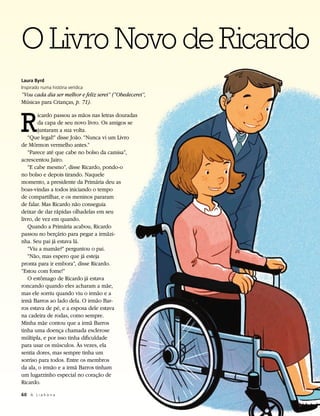 O Livro Novo de Ricardo
Laura Byrd
Inspirado numa história verídica
“Vou cada dia ser melhor e feliz serei” (“Obedecerei”,
Músicas para Crianças, p. 71).



R
        icardo passou as mãos nas letras douradas
        da capa de seu novo livro. Os amigos se
        juntaram a sua volta.
   “Que legal!” disse João. “Nunca vi um Livro
de Mórmon vermelho antes.”
   “Parece até que cabe no bolso da camisa”,
acrescentou Jairo.
   “E cabe mesmo”, disse Ricardo, pondo-o
no bolso e depois tirando. Naquele
momento, a presidente da Primária deu as
boas-vindas a todos iniciando o tempo
de compartilhar, e os meninos pararam
de falar. Mas Ricardo não conseguia
deixar de dar rápidas olhadelas em seu
livro, de vez em quando.
   Quando a Primária acabou, Ricardo
passou no berçário para pegar a irmãzi-
nha. Seu pai já estava lá.
   “Viu a mamãe?” perguntou o pai.
   “Não, mas espero que já esteja
pronta para ir embora”, disse Ricardo.
“Estou com fome!”
   O estômago de Ricardo já estava
roncando quando eles acharam a mãe,
mas ele sorriu quando viu o irmão e a
irmã Barros ao lado dela. O irmão Bar-
ros estava de pé, e a esposa dele estava
na cadeira de rodas, como sempre.
Minha mãe contou que a irmã Barros
tinha uma doença chamada esclerose
múltipla, e por isso tinha dificuldade
para usar os músculos. Às vezes, ela
sentia dores, mas sempre tinha um
sorriso para todos. Entre os membros
da ala, o irmão e a irmã Barros tinham
um lugarzinho especial no coração de
Ricardo.

60	 A L i a h o n a
 