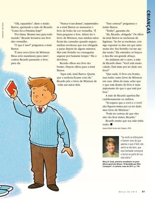 CRIANÇ AS 
                           “Olá, rapazinho”, disse o irmão         “Nunca vi um desses”, surpreendeu-      “Tem certeza?” perguntou o
ILUSTRAÇÃO: MATT SMITH




                         Barros, apertando a mão de Ricardo.    se a irmã Barros ao manusear o          irmão Barros.
                         “Como foi a Primária hoje?”            livro de bolso de cor vermelha. “É         “Tenho”, garantiu ele.
                           “Foi ótima. Mostrei isso para todo   bem pequeno e leve. Adoro ler o            “Ah, Ricardo, obrigada.” Os olhos
                         mundo.” Ricardo levantou seu livri-    Livro de Mórmon, mas minhas mãos        da irmã Barros se encheram de
                         nho vermelho.                          ficam tão cansadas quando seguro        lágrimas. “Ao ler as escrituras, con-
                           “O que é isso?” perguntou a irmã     minhas escrituras que sou obrigada      sigo suportar os dias em que sinto
                         Barros.                                a parar depois de alguns minutos.       muita dor. Seu livrinho vai me aju-
                           “É meu novo Livro de Mórmon.         Mas este livrinho eu conseguiria        dar muito.” Ela estendeu os braços
                         Meus avós mandaram para mim”,          segurar por bastante tempo.” Ela o      e deu-lhe um grande abraço.
                         contou Ricardo passando o livro        devolveu.                                  Ao andarem até o carro, a mãe
                         para ela.                                 Ricardo olhou seu livro tão          de Ricardo disse: “Você está muito
                                                                bonito. Depois olhou para a irmã        calado. Está triste por ter dado seu
                                                                Barros.                                 livro?”
                                                                   “Aqui está, irmã Barros. Queria         “Que nada. O livro era bonito,
                                                                que a senhora ficasse com ele.”         mas tenho outro Livro de Mórmon
                                                                Ricardo pôs o Livro de Mórmon de        em casa. Além do mais, acho que
                                                                 volta nas mãos dela.                   o que está dentro do livro é mais
                                                                                                        importante do que o que está por
                                                                                                        fora.”
                                                                                                           A mãe de Ricardo apertou-lhe
                                                                                                        carinhosamente os ombros.
                                                                                                           “Só espero que a vovó e o vovô
                                                                                                        não fiquem tristes por eu ter dado
                                                                                                        meu Livro de Mórmon.”
                                                                                                           “Pode ter certeza de que eles
                                                                                                        não vão ficar tristes, Ricardo.”
                                                                                                           Ricardo sentiu que sua mãe tinha
                                                                                                        razão. ◼
                                                                                                        Laura Byrd mora em Oregon, EUA.



                                                                                                                            “Se vocês se esforçarem
                                                                                                                            e fizerem mais do que
                                                                                                                            apenas o que é fácil, vão
                                                                                                                            sentir-se tão bem, que
                                                                                                                            essa bondade começará
                                                                                                                            a tornar-se parte de sua
                                                                                                                            vida diária.”
                                                                                                        Mary N. Cook, primeira conselheira na presi-
                                                                                                        dência geral das Moças, “A Bondade por Mim
                                                                                                        Começará”, A Liahona, maio de 2011, p. 118.




                                                                                                               	          M a r ç o d e 2 0 1 3 	61
 