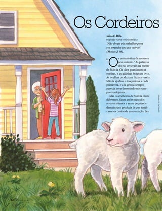 Os Cordeiros
                          Julina K. Mills
                          Inspirado numa história verídica
                          “Não deveis vós trabalhar para
                          vos servirdes uns aos outros?”
                          (Mosias 2:18).


                          “O
                                    s animais têm de merecer
                                    seu sustento.” As palavras
                                    do pai ecoavam na mente
                          de Márcia. Os cães guardavam as
                          ovelhas, e as galinhas botavam ovos.
                          As ovelhas produziam lã para venda.
                          Márcia ajudava a tosquiá-las a cada
                          primavera, e a lã grossa sempre
                          parecia neve derretendo nos cam-
                          pos verdejantes.
                             Mas os cordeiros de Márcia eram




                                                                 ILUSTRAÇÃO: GUY FRANCIS
                          diferentes. Eram anões nascidos
                          no ano anterior e eram pequenos
                          demais para produzir lã que justifi-
                          casse os custos de manutenção. Seu




62	 A L i a h o n a
 