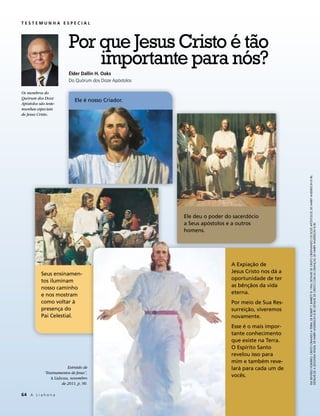 TESTEMUNHA ESPECIAL




                          Por que Jesus Cristo é tão
                              importante para nós?
                          Élder Dallin H. Oaks
                          Do Quórum dos Doze Apóstolos

Os membros do
Quórum dos Doze
                             Ele é nosso Criador.
Apóstolos são teste-
munhas especiais
de Jesus Cristo.




                                                                                                   EM SENTIDO HORÁRIO: CRISTO CRIANDO A TERRA, DE ROBERT T. BARRETT © 1996; DETALHE DE CRISTO ORDENANDO OS DOZE APÓSTOLOS, DE HARRY ANDERSON © IRI;
                                                         Ele deu o poder do sacerdócio
                                                         a Seus apóstolos e a outros




                                                                                                   DETALHE DE A SEGUNDA VINDA, DE HARRY ANDERSON © IRI; DETALHE DE CRISTO COM AS CRIANÇAS, DE HARRY ANDERSON © IRI.
                                                         homens.




                                                                           A Expiação de
           Seus ensinamen-                                                 Jesus Cristo nos dá a
           tos iluminam                                                    oportunidade de ter
           nosso caminho                                                   as bênçãos da vida
           e nos mostram                                                   eterna.
           como voltar à                                                   Por meio de Sua Res-
           presença do                                                     surreição, viveremos
           Pai Celestial.                                                  novamente.
                                                                           Esse é o mais impor-
                                                                           tante conhecimento
                                                                           que existe na Terra.
                                                                           O Espírito Santo
                                                                           revelou isso para
                                                                           mim e também reve-
                         Extraído de                                       lará para cada um de
             “Ensinamentos de Jesus”,
                A Liahona, novembro
                                                                           vocês.
                      de 2011, p. 90.

64	 A L i a h o n a
 