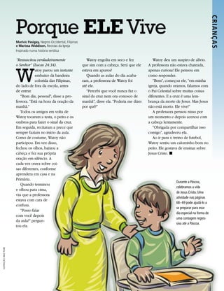 Porque ELE Vive




                                                                                                                                                           CRIANÇ AS 
                         Marivic Pasigay, Negros Occidental, Filipinas
                         e Marissa Widdison, Revistas da Igreja
                         Inspirado numa história verídica

                         “Ressuscitou verdadeiramente                       Watoy engoliu em seco e fez            Watoy deu um suspiro de alívio.




                         W
                         o Senhor” (Lucas 24:34).                        que sim com a cabeça. Será que ele     A professora não estava chateada,
                                     atoy parou um instante              estava em apuros?                      apenas curiosa! Ele pensou em
                                     embaixo da bandeira                    Quando as aulas do dia acaba-       como responder.
                                     colorida das Filipinas,             ram, a professora de Watoy foi            “Bem”, começou ele, “em minha
                         do lado de fora da escola, antes                até ele.                               igreja, quando oramos, falamos com
                         de entrar.                                         “Percebi que você nunca faz o       o Pai Celestial sobre muitas coisas
                            “Bom dia, pessoal”, disse a pro-             sinal da cruz nem ora conosco de       diferentes. E a cruz é uma lem-
                         fessora. “Está na hora da oração da             manhã”, disse ela. “Poderia me dizer   brança da morte de Jesus. Mas Jesus
                         manhã.”                                         por quê?”                              não está morto. Ele vive!”
                            Todos os amigos em volta de                                                            A professora pensou nisso por
                         Watoy tocaram a testa, o peito e os                                                    um momento e depois acenou com
                         ombros para fazer o sinal da cruz.                                                     a cabeça lentamente.
                         Em seguida, recitaram a prece que                                                         “Obrigada por compartilhar isso
                         sempre faziam no início da aula.                                                       comigo”, agradeceu ela.
                         Como de costume, Watoy não                                                                Ao ir para o treino de futebol,
                         participou. Em vez disso,                                                              Watoy sentiu um calorzinho bom no
                         fechou os olhos, baixou a                                                              peito. Ele gostava de ensinar sobre
                         cabeça e fez sua própria                                                               Jesus Cristo. ◼
                         oração em silêncio. A
                         cada vez orava sobre coi-
                         sas diferentes, conforme
                         aprendera em casa e na
                         Primária.
                                                                                                                                Durante a Páscoa,
                            Quando terminou
                                                                                                                                celebramos a vida
                         e olhou para cima,
                                                                                                                                de Jesus Cristo. Uma
                         viu que a professora
                                                                                                                                atividade nas páginas
                         estava com cara de
                                                                                                                                68–69 pode ajudá-lo a
                         confusa.
                                                                                                                                se preparar para esse
                            “Posso falar
                                                                                                                                dia especial na forma de
                         com você depois
                                                                                                                                uma contagem regres-
                         da aula?” pergun-
                                                                                                                                siva até a Páscoa.
                         tou ela.
ILUSTRAÇÃO: BRAD TEARE
 