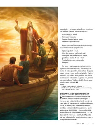 sacerdócio — ecoaram nas palavras menciona-
das no hino “Mestre, o Mar Se Revolta”:
   Fica comigo, ó Mestre,
   Dono da terra e céu,
   E assim chegarei a bom porto,
   Sem mais vaguear ao léu.

  Ainda amo esse hino e presto testemunho
do consolo que ele proporciona:
   Seja encapelado o mar,
   A ira dos homens, o gênio do mal,
   Tais águas não podem a nau tragar,
   Que leva o Mestre do céu e mar.
   Pois todos ouvem o teu mandar:
   Sossegai! 1

   Em meio a lágrimas e provações, temores
e pesares, em meio à dor e à solidão após a
morte de entes queridos, há a certeza de que a
vida é eterna. Nosso Senhor e Salvador é a tes-
temunha viva disso.2 Suas palavras nas santas
escrituras são suficientes: “Aquietai-vos, e sabei
que eu sou Deus” (Salmos 46:10). Presto teste-
munho dessa verdade. ◼
NOTAS
	 1. “Mestre, o Mar Se Revolta”, Hinos, nº 72
	 2. Ver Richard L. Evans, “So Let Us Live to Live Forever”,
     New Era, julho de 1971, p. 18.


ENSINAR USANDO ESTA MENSAGEM

E   sta mensagem pode consolar pessoas que
    tenham perdido um ente querido para a
morte ou que estejam se debatendo com prova-
ções. Além da mensagem do Presidente Monson,
utilize, se desejar, uma das escrituras a seguir,
com base nas necessidades das pessoas a quem
você ensinar: Jó 19:25–26; I Coríntios 15:19–22;
Mosias 24:13–15; Doutrina e Convênios 122:7–9.
Caso se sinta inspirado a fazê-lo, testifique da
paz que o Salvador lhe proporcionou em meio a
suas próprias tribulações.

                   	           M a r ç o d e 2 0 1 3 	5
 
